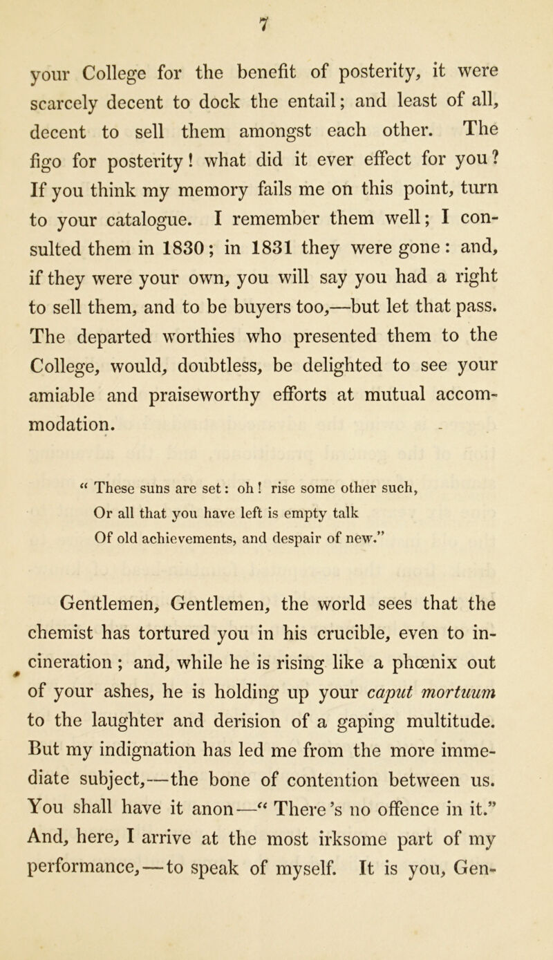 your College for the benefit of posterity, it were scarcely decent to dock the entail; and least of all, decent to sell them amongst each other. The figo for posterity! what did it ever effect for you ? If you think my memory fails me on this point, turn to your catalogue. I remember them well; I con- sulted them in 1830; in 1831 they were gone: and, if they were your own, you will say you had a right to sell them, and to be buyers too,—but let that pass. The departed worthies who presented them to the College, would, doubtless, be delighted to see your amiable and praiseworthy efforts at mutual accom- modation. These suns are set: oh! rise some other such, Or all that you have left is empty talk Of old achievements, and despair of new/' Gentlemen, Gentlemen, the world sees that the chemist has tortured you in his crucible, even to in- cineration ; and, while he is rising like a phoenix out of your ashes, he is holding up your caput mortuum to the laughter and derision of a gaping multitude. But my indignation has led me from the more imme- diate subject,—the bone of contention between us. You shall have it anon—There’s no offence in it.” And, here, I arrive at the most irksome part of my performance,—to speak of myself. It is you, Gen-
