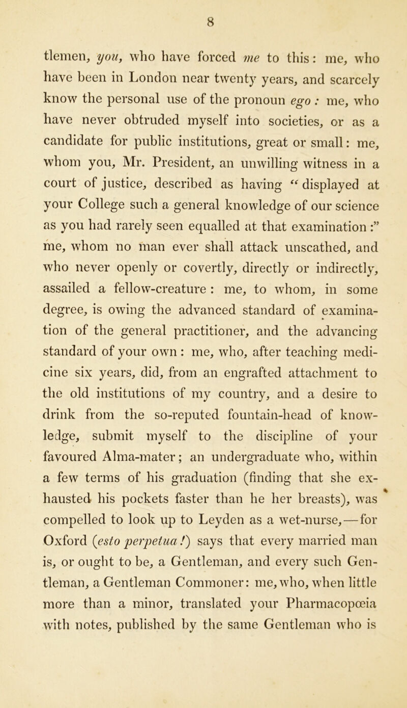 tlemen, you, who have forced me to this: me, who liave been in London near twenty years, and scarcely know the personal use of the pronoun ego : me, who have never obtruded myself into societies, or as a candidate for public institutions, great or small: me, whom you, Mr. President, an unwilling witness in a court of justice, described as having displayed at your College such a general knowledge of our science as you had rarely seen equalled at that examination me, whom no man ever shall attack unscathed, and who never openly or covertly, directly or indirectly, assailed a fellow-creature : me, to whom, in some degree, is owing the advanced standard of examina- tion of the general practitioner, and the advancing standard of your own: me, who, after teaching medi- cine six years, did, from an engrafted attachment to the old institutions of ray country, and a desire to drink from the so-reputed fountain-head of know- ledge, submit myself to the discipline of your favoured Alma-mater; an undergraduate who, within a few terms of his graduation (finding that she ex- hausted his pockets faster than he her breasts), was compelled to look up to Leyden as a wet-nurse,—for Oxford {esto peryetua !) says that every married man is, or ought to be, a Gentleman, and every such Gen- tleman, a Gentleman Commoner: me, who, wdien little more than a minor, translated your Pharmacopoeia with notes, published by the same Gentleman who is
