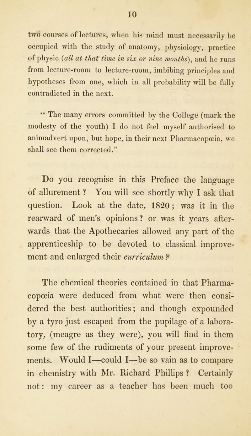 two courses of lectures, when his mind must necessarily he occupied with the study of anatomy, physiology, practice of physic {all at that time in six or nine months)^ and he runs from lecture-room to lecture-room, imhihing principles and hypotheses from one, which in all probability will he fully contradicted in the next. “ The many errors committed by the College (mark the modesty of the youth) I do hot feel myself authorised to animadvert upon, hut hope, in their next Pharmacopoeia, we shall see them corrected.” Do you recognise in this Preface the language of allurement ? You will see shortly why I ask that question. Look at the date, 1820 ; was it in the rearward of men’s opinions ? or was it years after- wards that the Apothecaries allowed any part of the apprenticeship to be devoted to classical improve- ment and enlarged their curriculum ? The chemical theories contained in that Pharma- copoeia were deduced from what were then consi- dered the best authorities; and though expounded by a tyro just escaped from the pupilage of a labora- tory, (meagre as they were), you will find in them some few of the rudiments of your present improve- ments. Would I—could I—be so vain as to compare in chemistry with Mr. Richard Phillips ? Certainly not: my career as a teacher has been much too