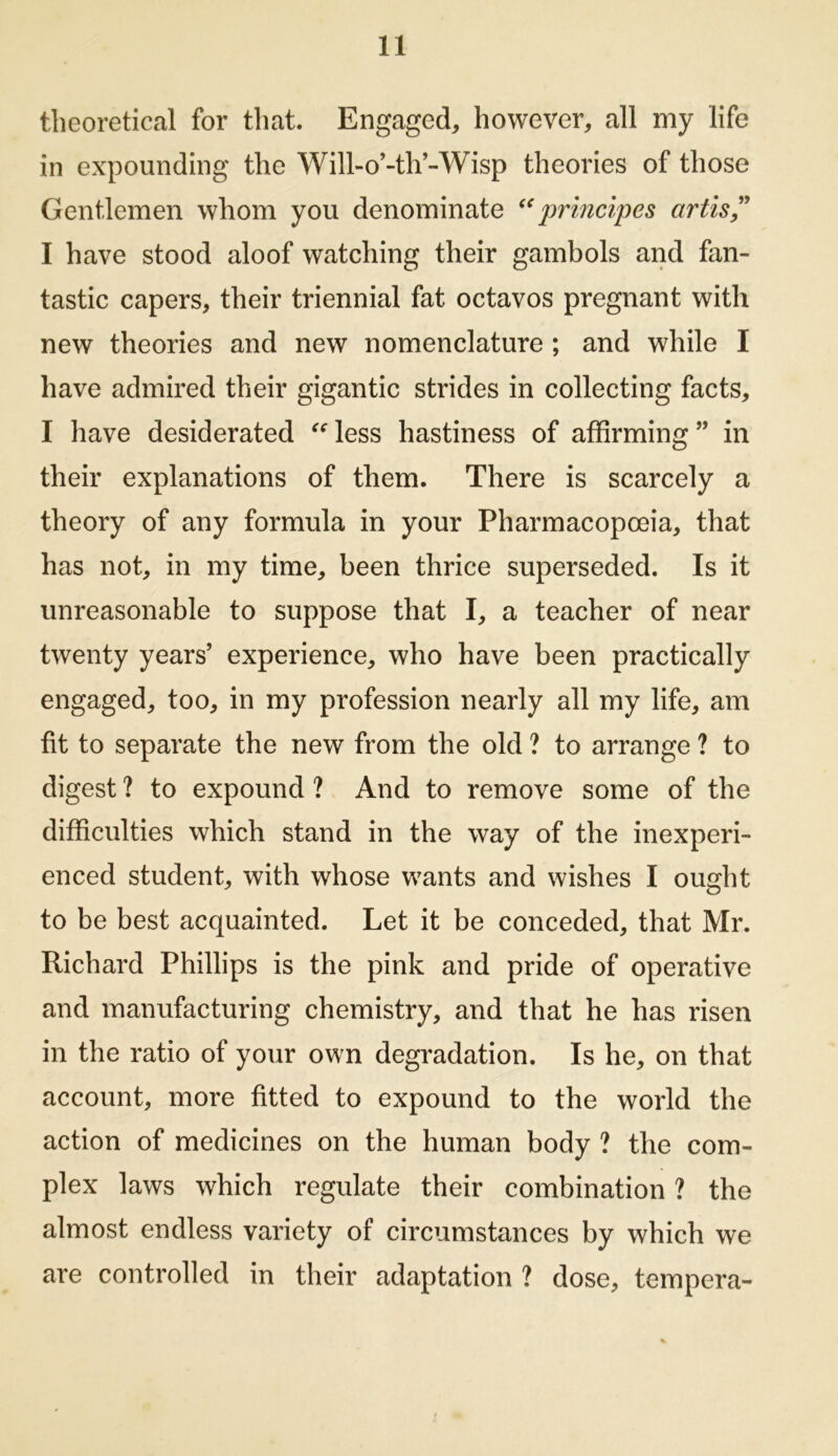 theoretical for that. Engaged^ however, all my life in expounding the Will-o’-th’-Wisp theories of those Gentlemen whom you denominate principes artis^^ I have stood aloof watching their gambols and fan- tastic capers, their triennial fat octavos pregnant with new theories and new nomenclature ; and while I have admired their gigantic strides in collecting facts, I have desiderated ^^less hastiness of affirming” in their explanations of them. There is scarcely a theory of any formula in your Pharmacopoeia, that has not, in my time, been thrice superseded. Is it unreasonable to suppose that I, a teacher of near twenty years’ experience, who have been practically engaged, too, in my profession nearly all my life, am fit to separate the new from the old ? to arrange ? to digest ? to expound ? And to remove some of the difficulties which stand in the way of the inexperi- enced student, with whose wants and wishes I ought to be best acquainted. Let it be conceded, that Mr. Richard Phillips is the pink and pride of operative and manufacturing chemistry, and that he has risen in the ratio of your own degradation. Is he, on that account, more fitted to expound to the world the action of medicines on the human body ? the com- plex laws which regulate their combination ? the almost endless variety of circumstances by which we are controlled in their adaptation ? dose, tempera-