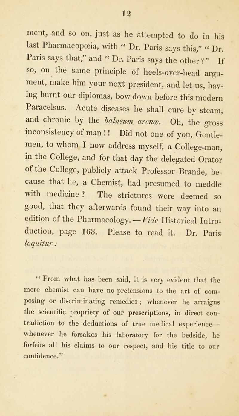 ment, and so on, just as he attempted to do in his last Pharmacopoeia, with Dr. Paris says this,” Dr. Paris says that,” and Dr. Paris says the other ? ” If so, on the same principle of heels-over-head argu- ment, make him your next president, and let us, hav- ing burnt our diplomas, bow down before this modern Paracelsus. Acute diseases he shall cure by steam, and chronic by the balneum arence. Oh, the gross inconsistency of man !! Did not one of you. Gentle- men, to whom I now address myself, a College-man, in the College, and for that day the delegated Orator of the College, publicly attack Professor Brande, be- cause that he, a Chemist, had presumed to meddle with medicine ? The strictures were deemed so good, that they afterwards found their way into an edition of the Pharmacology. — Vide Historical Intro- duction, page 163. Please to read it. Dr. Paris loquitur: “ From what has been said, it is very evident that the mere chemist can have no pretensions to the art of com- posing or discriminating remedies; whenever he arraigns the scientific propriety of our prescriptions, in direct con- tradiction to the deductions of true medical experience— whenever he forsakes his laboratory for the bedside, he forfeits all his claims to our respect, and his title to our confidence.’’