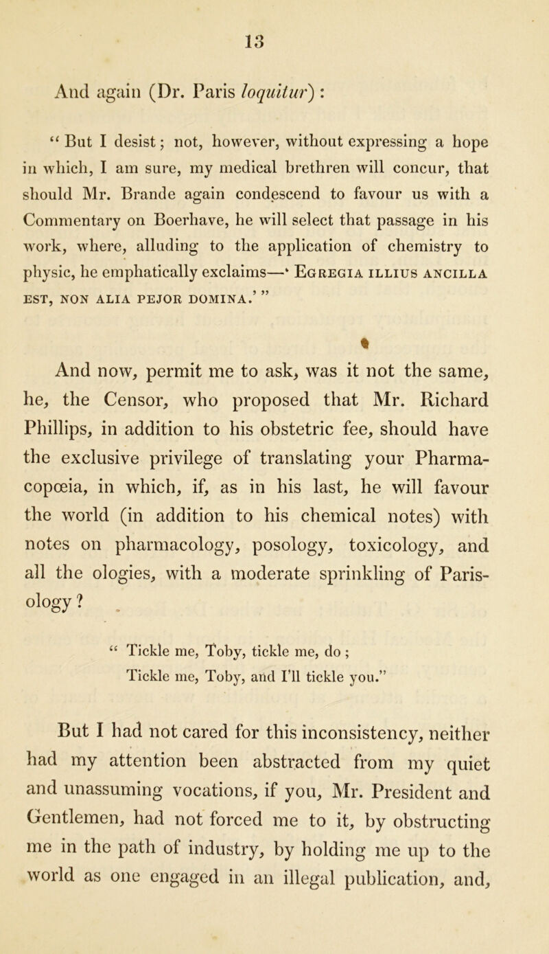 And again (Dr. Paris loquitur) : But I desist; not, however, without expressing a hope in which, I am sure, my medical brethren will concur, that should Mr. Brande again condescend to favour us with a Commentary on Boerhave, he will select that passage in his work, where, alluding to the application of chemistry to physic, he emphatically exclaims—‘ Egregia illius ancilla EST, NON ALIA PEJOR DOMINA.’ ” % And now, permit me to ask> was it not the same, he, the Censor, who proposed that Mr. Richard Phillips, in addition to his obstetric fee, should have the exclusive privilege of translating your Pharma- copoeia, in which, if, as in his last, he will favour the world (in addition to his chemical notes) with notes on pharmacology, posology, toxicology, and all the ologies, with a moderate sprinkling of Paris- ology ? . “ Tickle me, Toby, tickle me, do ; Tickle me, Toby, and Til tickle you.” But I had not cared for this inconsistency, neither had my attention been abstracted from iny quiet and unassuming vocations, if you, Mr. President and Gentlemen, had not forced me to it, by obstructing me in the path of industry, by holding me up to the world as one engaged in an illegal publication, and.