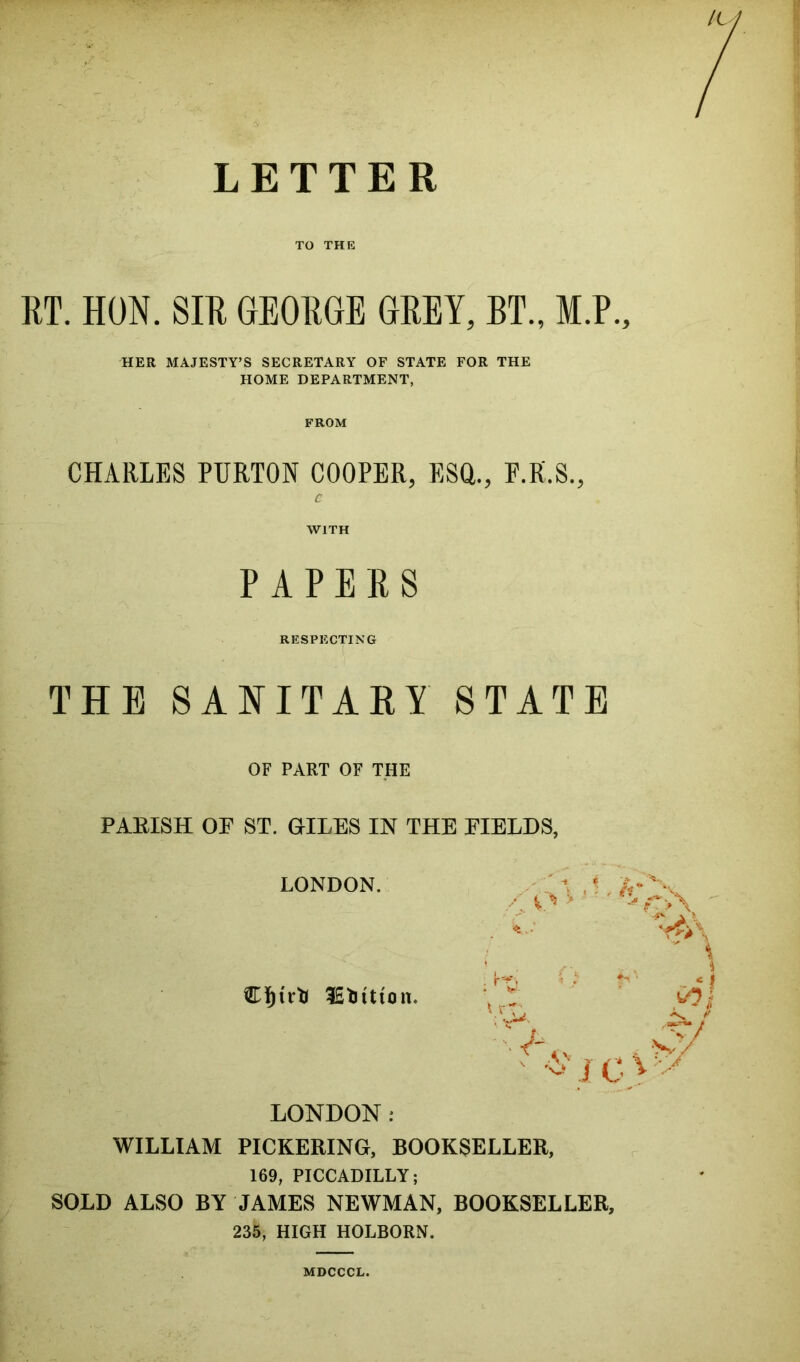 LETTER TO THE RT. HON. SIR GEORGE GREY, BT., M.P., HER MAJESTY’S SECRETARY OF STATE FOR THE HOME DEPARTMENT, FROM CHARLES PURTON COOPER, ESQ., P.R.S., C WITH PAPERS RESPECTING THE SANITARY STATE OF PART OF THE PARISH OE ST. GILES IN THE FIELDS, LONDON. Vr- X t LONDON : WILLIAM PICKERING, BOOKSELLER, 169, PICCADILLY; SOLD ALSO BY JAMES NEWMAN, BOOKSELLER, 235, HIGH HOLBORN. MDCCCL.