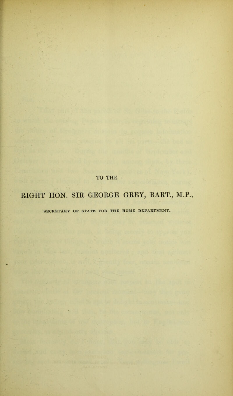 TO THE RIGHT HON. SIR GEORGE GREY, BART., M.P., SECRETARY OF STATE FOR THE HOME DEPARTMENT.