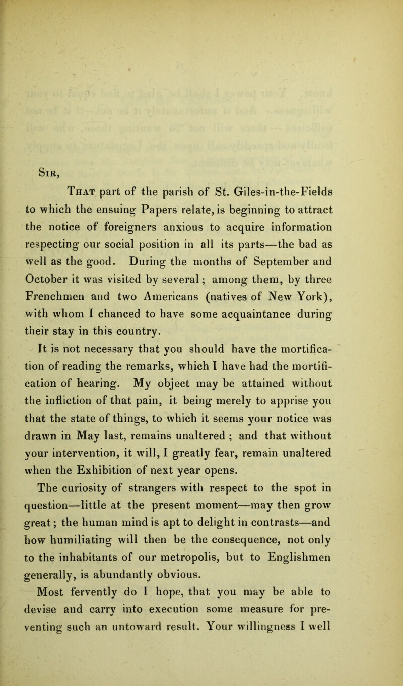 Sir, That part of the parish of St. Giles-in-the-Fields to which the ensuing Papers relate, is beginning to attract the notice of foreigners anxious to acquire information respecting our social position in all its parts—the bad as well as the good. During the months of September and October it was visited by several; among them, by three Frenchmen and two Americans (natives of New York), with whom I chanced to have some acquaintance during their stay in this country. It is not necessary that you should have the mortifica- tion of reading the remarks, which I have had the mortifi- cation of hearing. My object may be attained without the infliction of that pain, it being merely to apprise you that the state of things, to which it seems your notice was drawn in May last, remains unaltered ; and that without your intervention, it will, I greatly fear, remain unaltered when the Exhibition of next year opens. The curiosity of strangers with respect to the spot in question—little at the present moment—may then grow great; the human mind is apt to delight in contrasts—and how humiliating will then be the consequence, not only to the inhabitants of our metropolis, but to Englishmen generally, is abundantly obvious. Most fervently do I hope, that you may be able to devise and carry into execution some measure for pre- venting such an untoward result. Your willingness I well