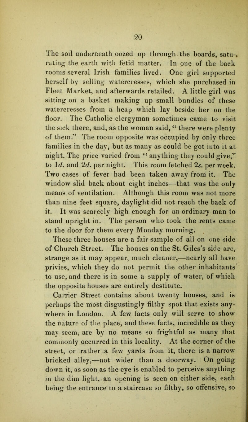 The soil underneath oozed up through the boards, satu-, rating the earth with fetid matter. In one of the back rooms several Irish families lived. One girl supported herself by selling watercresses, which she purchased in Fleet Market, and afterwards retailed. A little girl was sitting on a basket making up small bundles of these watercresses from a heap which lay beside her on the floor. The Catholic clergyman sometimes came to visit the sick there, and, as the woman said, “ there were plenty of them.” The room opposite was occupied by only three families in the day, but as many as could be got into it at night. The price varied from “ anything they could give,” to \d. and 2c?. per night. This room fetched 2s. per week. Two cases of fever had been taken away from it. The window slid back about eight inches—that was the only means of ventilation. Although this room was not more than nine feet square, daylight did not reach the back of it. It was scarcely high enough for an ordinary man to stand upright in. The person who took the rents came to the door for them every Monday morning. These three houses are a fair sample of all on one side of Church Street. The houses on the St. Giles’s side are, strange as it may appear, much cleaner,—nearly all have privies, which they do not permit the other inhabitants to use, and there is in some a supply of water, of which the opposite houses are entirely destitute. Carrier Street contains about twenty houses, and is perhaps the most disgustingly filthy spot that exists any- where in London. A few facts only will serve to show the nature of the place, and these facts, incredible as they may seem, are by no means so frightful as many that commonly occurred in this locality. At the corner of the street, or rather a few yards from it, there is a narrow bricked alley,—not wider than a doorway. On going down it, as soon as the eye is enabled to perceive anything in the dim light, an opening is seen on either side, each being the entrance to a staircase so filthy, so offensive, so