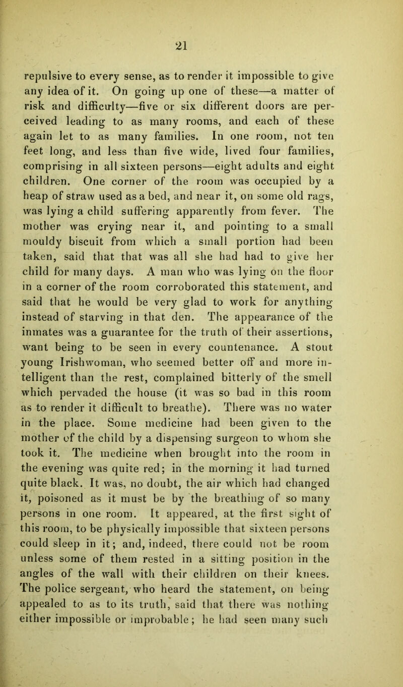repulsive to every sense, as to render it impossible to give any idea of it. On going up one of these—a matter of risk and difficulty—five or six different doors are per- ceived leading to as many rooms, and each of these again let to as many families. In one room, not ten feet long, and less than five wide, lived four families, comprising in all sixteen persons—eight adults and eight children. One corner of the room was occupied by a heap of straw used as a bed, and near it, on some old rags, was lying a child suffering apparently from fever. The mother was crying near it, and pointing to a small mouldy biscuit from which a small portion had been taken, said that that was all she had had to give her child for many days. A man who was lying on the floor in a corner of the room corroborated this statement, and said that he would be very glad to work for anything instead of starving in that den. The appearance of the inmates was a guarantee for the truth ol' their assertions, want being to be seen in every countenance. A stout young Irishwoman, who seemed better off and more in- telligent than the rest, complained bitterly of the smell which pervaded the house (it was so bad in this room as to render it difficult to breathe). There was no water in the place. Some medicine had been given to the mother of the child by a dispensing surgeon to whom she took it. The medicine wdien brought into the room in the evening was quite red; in the morning it had turned quite black. It was, no doubt, the air which had changed it, poisoned as it must be by the breathing of so many persons in one room. It appeared, at the first sight of this room, to be physically impossible that sixteen persons could sleep in it; and, indeed, there could not be room unless some of them rested in a sitting position in the angles of the wall with their children on their knees. The police sergeant,who heard the statement, on being- appealed to as to its truth, said that there was nothing either impossible or improbable; he had seen many such
