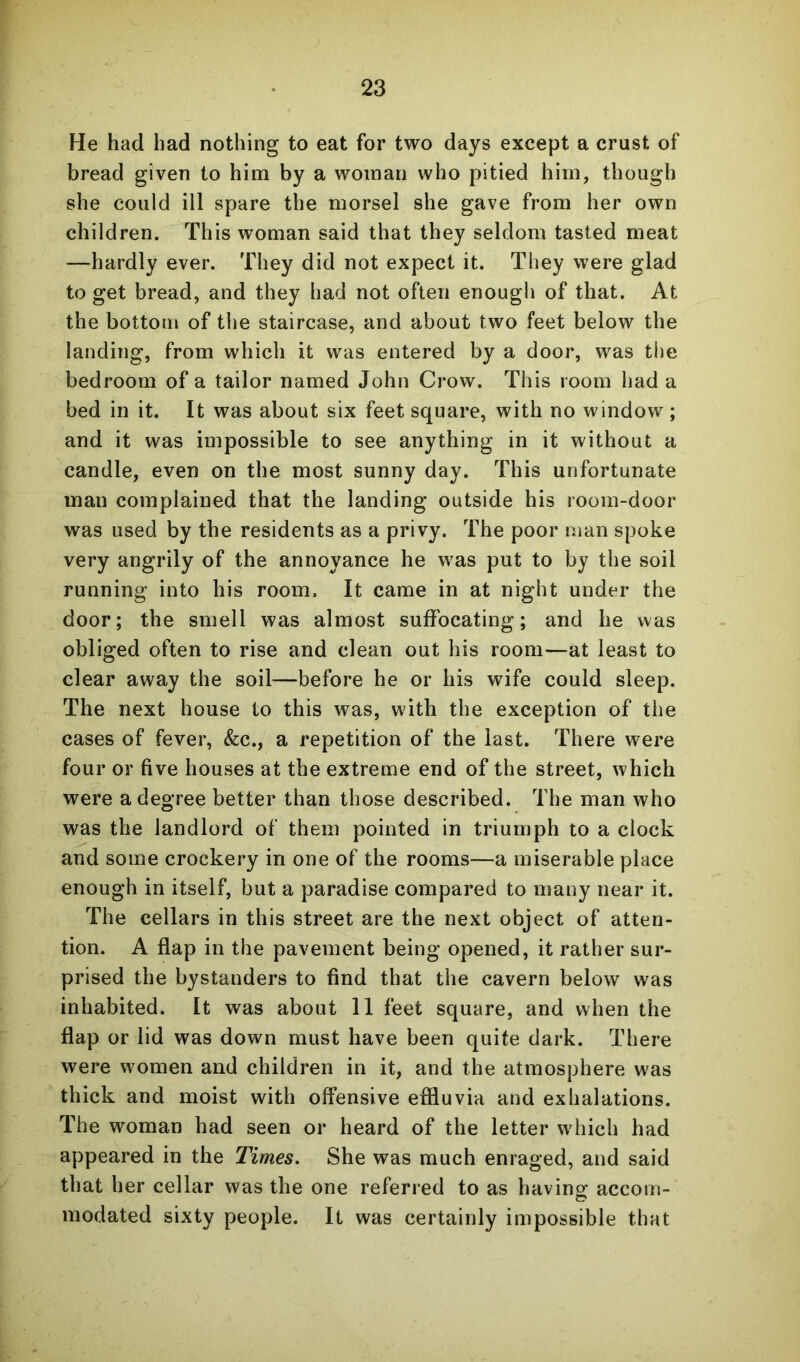 He had had nothing to eat for two days except a crust of bread given to him by a woman who pitied him, though she could ill spare the morsel she gave from her own children. This woman said that they seldom tasted meat —hardly ever. They did not expect it. They were glad to get bread, and they had not often enough of that. At the bottom of the staircase, and about two feet below the landing, from which it was entered by a door, was the bedroom of a tailor named John Crow. This room had a bed in it. It was about six feet square, with no window; and it was impossible to see anything in it without a candle, even on the most sunny day. This unfortunate man complained that the landing outside his room-door was used by the residents as a privy. The poor man spoke very angrily of the annoyance he was put to by the soil running into his room. It came in at night under the door; the smell was almost suffocating; and he was obliged often to rise and clean out his room—at least to clear away the soil—before he or his wife could sleep. The next house to this was, with the exception of the cases of fever, &c., a repetition of the last. There were four or five houses at the extreme end of the street, which were a degree better than those described. The man who was the landlord of them pointed in triumph to a clock and some crockery in one of the rooms—a miserable place enough in itself, but a paradise compared to many near it. The cellars in this street are the next object of atten- tion. A flap in the pavement being opened, it rather sur- prised the bystanders to find that the cavern below was inhabited. It was about 11 feet square, and when the flap or lid was down must have been quite dark. There were women and children in it, and the atmosphere was thick and moist with offensive effluvia and exhalations. The woman had seen or heard of the letter which had appeared in the Times. She was much enraged, and said that her cellar was the one referred to as havinsf accom- modated sixty people. It was certainly impossible that