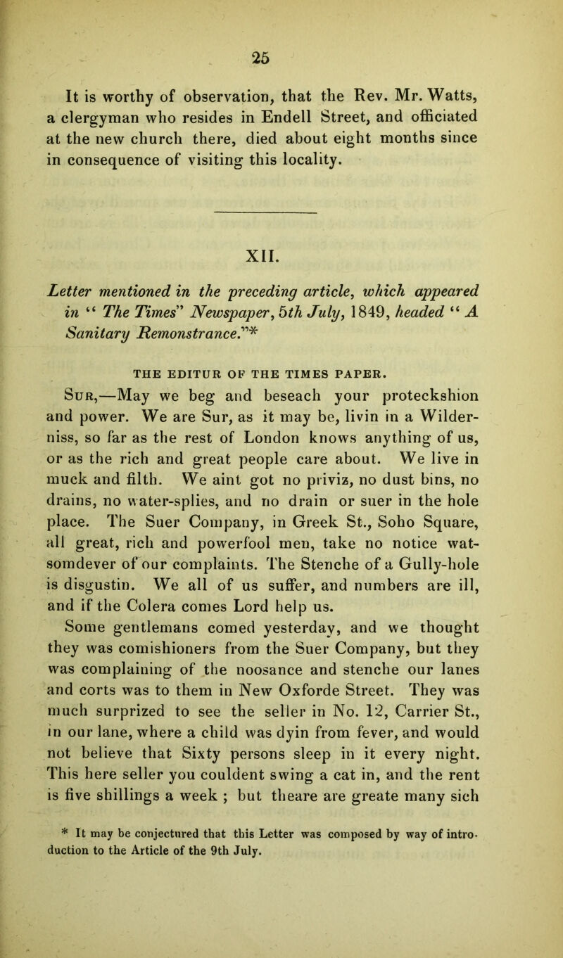 It is worthy of observation, that the Rev. Mr. Watts, a clergyman who resides in Endell Street, and officiated at the new church there, died about eight months since in consequence of visiting this locality. XII. Letter mentioned in the 'preceding article, which appeared in “ The Times' Newspaper, bth July, 1849, headed “ A Sanitary Remonstrance?’''^ THE EDITOR OP THE TIMES PAPER. SuR,—May we beg and beseach your proteckshion and power. We are Sur, as it may be, livin in a Wilder- niss, so far as the rest of London knows anything of us, or as the rich and great people care about. We live in muck and filth. We aint got no piiviz, no dust bins, no drains, no water-splies, and no drain or suer in the hole place. The Suer Company, in Greek St., Soho Square, all great, rich and powerfool men, take no notice wat- somdever of our complaints. The Stenche of a Gully-hole is disgustin. We all of us suffer, and numbers are ill, and if the Colera comes Lord help us. Some gentlemans corned yesterday, and we thought they was comishioners from the Suer Company, but they was complaining of the noosance and stenche our lanes and corts was to them in New Oxforde Street. They was much surprized to see the seller in No. 12, Carrier St., in our lane, where a child was dyin from fever, and would not believe that Sixty persons sleep in it every night. This here seller you couldent swing a cat in, and the rent is five shillings a week ; but theare are greate many sich * It may be conjectured that this Letter was composed by way of intro- duction to the Article of the 9th July.