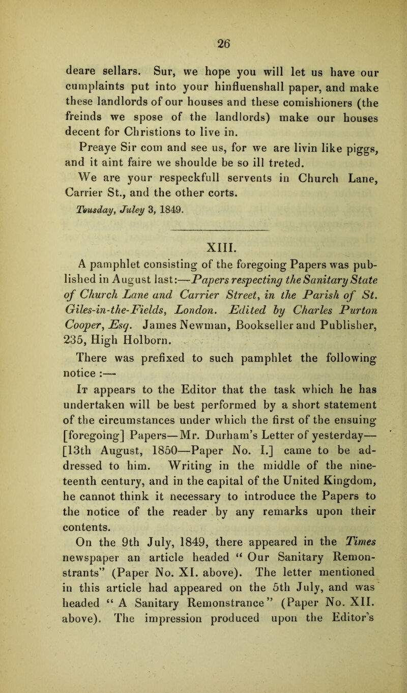 deare sellars. Sur, we hope you will let us have our cumplaints put into your hinfluenshall paper, and make these landlords of our houses and these comishioners (the freinds we spose of the landlords) make our houses decent for Christions to live in. Preaye Sir com and see us, for we are livin like piggs, and it aint faire we shoulde be so ill treted. We are your respeckfull servents in Church Lane, Carrier St., and the other corts. Teusday, Juley 3, 1849. XIII. A pamphlet consisting of the foregoing Papers was pub- lished in August last:—Papers respecting the Sanitary State of Church Lane and Carrier Street, in the Parish of St. Giles-in-the-Fields, London. Edited hy Charles Purton Cooper, Esq. James Newman, Bookseller and Publisher, 235, High Holborn. . There was prefixed to such pamphlet the following notice :—• It appears to the Editor that the task which he has undertaken will be best performed by a short statement of the circumstances under which the first of the ensuing [foregoing] Papers—Mr. Durham’s Letter of yesterday— [I3th August, 1850—Paper No. I.] came to be ad- dressed to him. Writing in the middle of the nine- teenth century, and in the capital of the United Kingdom, he cannot think it necessary to introduce the Papers to the notice of the reader by any remarks upon their contents. On the 9th July, 1849, there appeared in the Times newspaper an article headed Our Sanitary Remon- strants” (Paper No. XL above). The letter mentioned in this article had appeared on the 5th July, and was headed “A Sanitary Remonstrance” (Paper No. XII. above). The impression produced upon the Editor’s