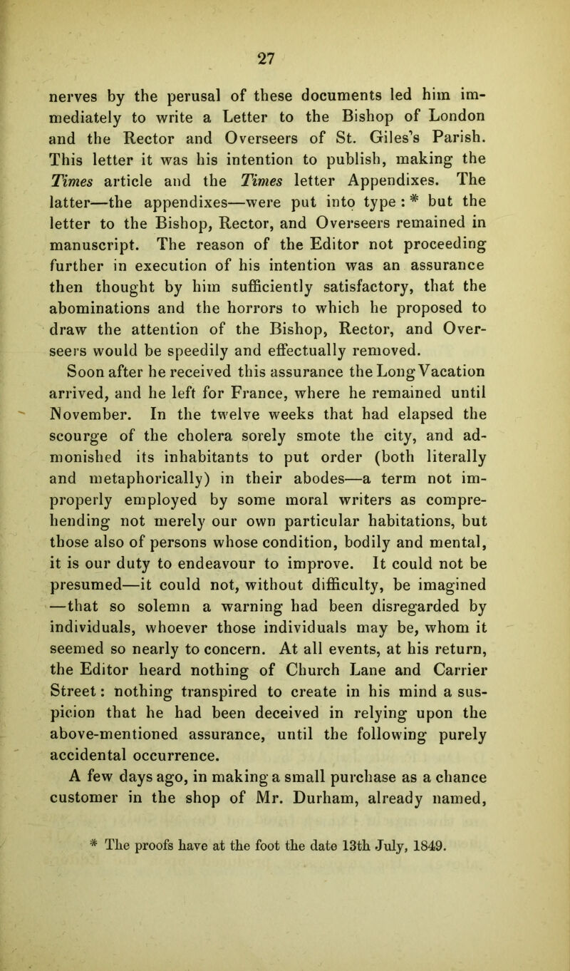 nerves by the perusal of these documents led him im- mediately to write a Letter to the Bishop of London and the Rector and Overseers of St. Giles’s Parish. This letter it was his intention to publish, making the Times article and the Times letter Appendixes. The latter—the appendixes—were put into type : * but the letter to the Bishop, Rector, and Overseers remained in manuscript. The reason of the Editor not proceeding further in execution of his intention was an assurance then thought by him sufficiently satisfactory, that the abominations and the horrors to which he proposed to draw the attention of the Bishop, Rector, and Over- seers would be speedily and effectually removed. Soon after he received this assurance the Long Vacation arrived, and he left for France, where he remained until November. In the twelve weeks that had elapsed the scourge of the cholera sorely smote the city, and ad- monished its inhabitants to put order (both literally and metaphorically) in their abodes—a term not im- properly employed by some moral writers as compre- hending not merely our own particular habitations, but those also of persons whose condition, bodily and mental, it is our duty to endeavour to improve. It could not be presumed—it could not, without difficulty, be imagined —that so solemn a warning had been disregarded by individuals, whoever those individuals may be, whom it seemed so nearly to concern. At all events, at his return, the Editor heard nothing of Church Lane and Carrier Street; nothing transpired to create in his mind a sus- picion that he had been deceived in relying upon the above-mentioned assurance, until the following purely accidental occurrence. A few days ago, in making a small purchase as a chance customer in the shop of Mr. Durham, already named. * The proofs have at the foot the date 13th July, 1849.