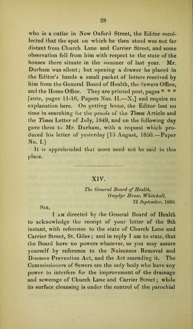 who is a cutler in New Oxford Street, the Editor recol- lected that the spot on which he then stood was not far distant from Church Lane and Carrier Street, and some observation fell from him with respect to the state of the houses there situate in the summer of last year. Mr. Durham was silent; but opening a drawer he placed in the Editor’s hands a small packet of letters received by him from the General Board of Health, the Sewers OfHce, and the Home Office. They are printed post, pages * * * [ante, pages 11-16, Papers Nos. II.—X.] and require no explanation here. On getting home, the Editor lost no time in searching tor the proofs of the Times Article and the Times Letter of July, 1849, and on the following day gave them to Mr. Durham, with a request which pro- duced his letter of yesterday [13 August, 1850.—Paper No. L] It is apprehended that more need not be said in this place. XIV. The General Board of Health, Gwydyr House, Whitehall, 12 September, 1850. Sir, I AM directed by the General Board of Health to acknowledge the receipt of your letter of the 9th instant, with reference to the state of Church Lane and Carrier Street, St. Giles ; and in reply I am to state, that the Board have no powers whatever, as you may assure yourself by reference to the Nuisances Removal and Diseases Prevention Act, and the Act amending it. The Commissioners of Sewers are the only body who have any power to interfere for the improvement of the drainage and sewerage of Church Lane and Carrier Street; while its surface cleansing is under the control of the parochial
