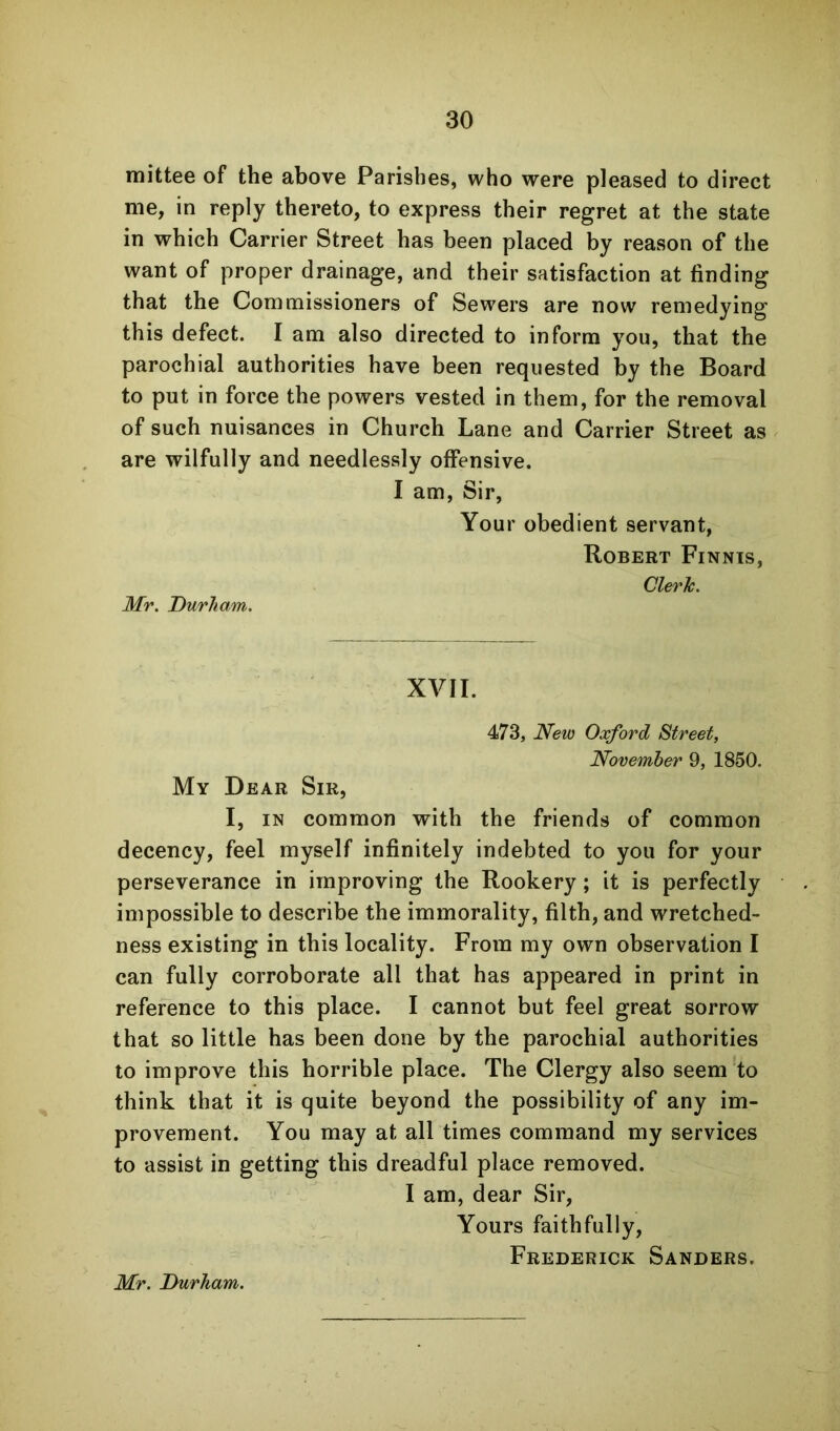 mittee of the above Parishes, who were pleased to direct me, in reply thereto, to express their regret at the state in which Carrier Street has been placed by reason of the want of proper drainage, and their satisfaction at finding that the Commissioners of Sewers are now remedying this defect. I am also directed to inform you, that the parochial authorities have been requested by the Board to put in force the powers vested in them, for the removal of such nuisances in Church Lane and Carrier Street as are wilfully and needlessly offensive. I am, Sir, Your obedient servant, Robert Finnts, Mr. Durham. Clerk. XVII. 473, New Oxford Street, November 9, 1850. My Dear Sir, I, IN common with the friends of common decency, feel myself infinitely indebted to you for your perseverance in improving the Rookery; it is perfectly impossible to describe the immorality, filth, and wretched- ness existing in this locality. From my own observation I can fully corroborate all that has appeared in print in reference to this place. I cannot but feel great sorrow that so little has been done by the parochial authorities to improve this horrible place. The Clergy also seem to think that it is quite beyond the possibility of any im- provement. You may at all times command my services to assist in getting this dreadful place removed. I am, dear Sir, Yours faithfully, Frederick Sanders. Mr. Durham.