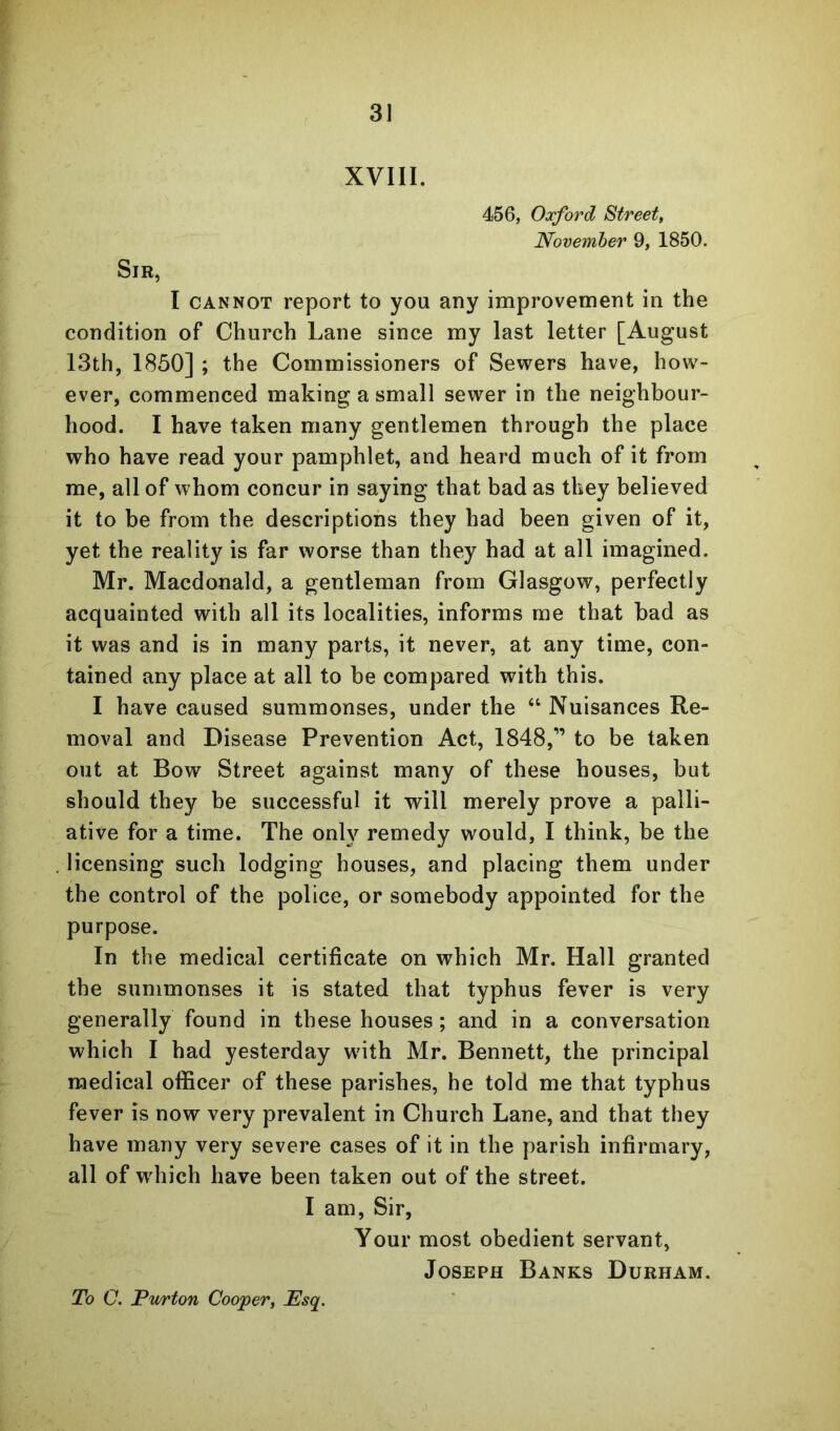 XVIII. 456, Oxford Street, November 9, 1850. Sir, I CANNOT report to you any improvement in the condition of Church Lane since my last letter [August I3th, 1850] ; the Commissioners of Sewers have, how- ever, commenced making a small sewer in the neighbour- hood. I have taken many gentlemen through the place who have read your pamphlet, and heard much of it from me, all of whom concur in saying that bad as they believed it to be from the descriptions they had been given of it, yet the reality is far worse than they had at all imagined. Mr. Macdonald, a gentleman from Glasgow, perfectly acquainted with all its localities, informs me that bad as it was and is in many parts, it never, at any time, con- tained any place at all to be compared with this. I have caused summonses, under the “ Nuisances Re- moval and Disease Prevention Act, 1848,” to be taken out at Bow Street against many of these houses, but should they he successful it will merely prove a palli- ative for a time. The only remedy would, I think, be the licensing such lodging houses, and placing them under the control of the police, or somebody appointed for the purpose. In the medical certificate on which Mr. Hall granted the summonses it is stated that typhus fever is very generally found in these houses; and in a conversation which I had yesterday with Mr. Bennett, the yjrincipal medical oflScer of these parishes, he told me that typhus fever is now very prevalent in Church Lane, and that they have many very severe cases of it in the parish infirmary, all of wdiich have been taken out of the street. I am. Sir, Your most obedient servant, Joseph Banks Durham. To C. Pwrton Cooper, Esq.
