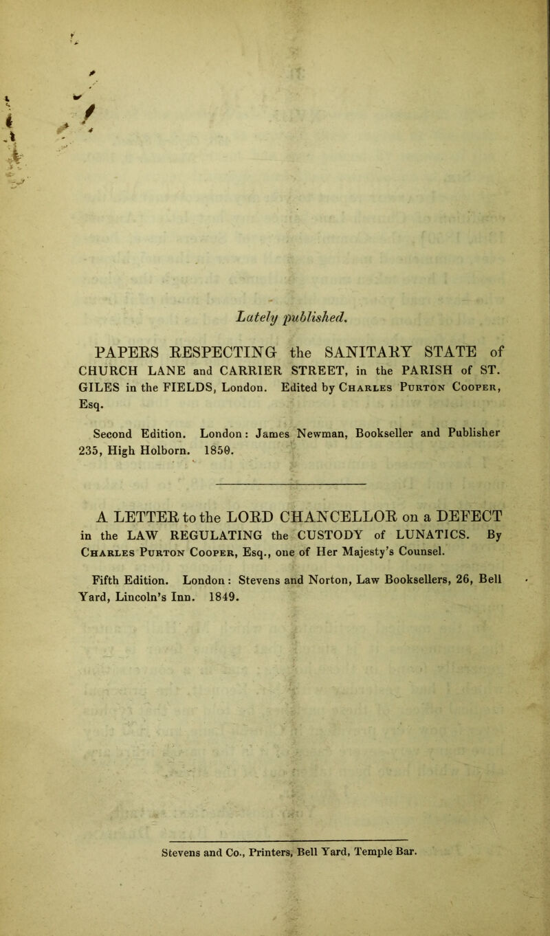 Lately published, PAPEES EESPECTING the SANITAEY STATE of CHURCH LANE and CARRIER STREET, in the PARISH of ST. GILES in the FIELDS, London. Edited by Charles Purton Cooper, Esq. Second Edition. London: James Newman, Bookseller and Publisher 235, High Holborn. 1850. A LETTEEtothe LOED CHANCELLOE on a DEFECT in the LAW REGULATING the CUSTODY of LUNATICS. By Charles Purton Cooper, Esq., one of Her Majesty’s Counsel. Fifth Edition. London : Stevens and Norton, Law Booksellers, 26, Bell Yard, Lincoln’s Inn. 1849. Stevens and Co., Printers, Bell Yard, Temple Bar.