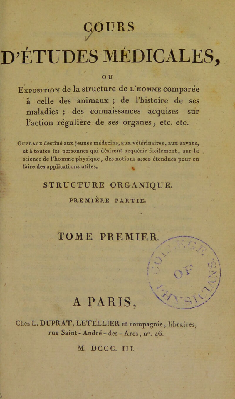 D’ÉTUDES MÉDICALES, ou Exposition de la structure de l’homme comparée a celle des animaux ; de l’histoire de ses maladies ; des connaissances acquises sur l’action régulière de ses organes, etc. etc. Ouvrage destiné aux jeunes médecins, aux vétérinaires, aux savans, et à toutes les personnes qui désirent acquérir facilement, sur la science de l’homme physique, des notions assez étendues pour en faire des applications utiles. % STRUCTURE ORGANIQUE. PREMIÈRE PARTIE. TOME PREMIER. - A PARIS, '^0 Chez L. DUPRAT, LETELLIER et compagnie, libraires, rue Saint - André - des - Arcs , n°. 46.