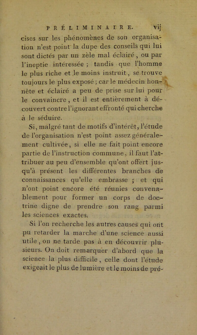 PRÉLIMINAIRE. Vij cises sur les phénomènes de son organisa- tion n’est point la dupe des conseils qui lui sont dictés par un zèle mal éclairé , ou par l’ineptie intéressée ; tandis que l’homme le plus riche et le moins instruit, se trouve toujours le plus exposé ; car le médecin hon- nête et éclairé a peu de prise sur lui pour le convaincre , et il est entièrement à dé- couvert contre l’ignorant effronté qui cherche à le séduire. Si, malgré tant de motifs d’intérêt, l’étude de l’organisation n’est point assez générale- ment cultivée, si elle ne fait point encore partie de l’instruction commune, il faut l’at- tribuer au peu d’ensemble qu’ont offert jus- qu’à présent les différentes branches de connaissances qu’elle embrasse ; et qui n’ont point encore été réunies convena- blement pour former un corps de doc- trine digne de prendre son rang parmi les sciences exactes. Si l’on recherche les autres causes qui ont pu retarder la marche d’une science aussi utile , on ne tarde pas à en découvrir plu- sieurs. On doit remarquer d’abord que la science la plus difficile, celle dont l’étude exigeait le plus de lumière et le moins de pré-