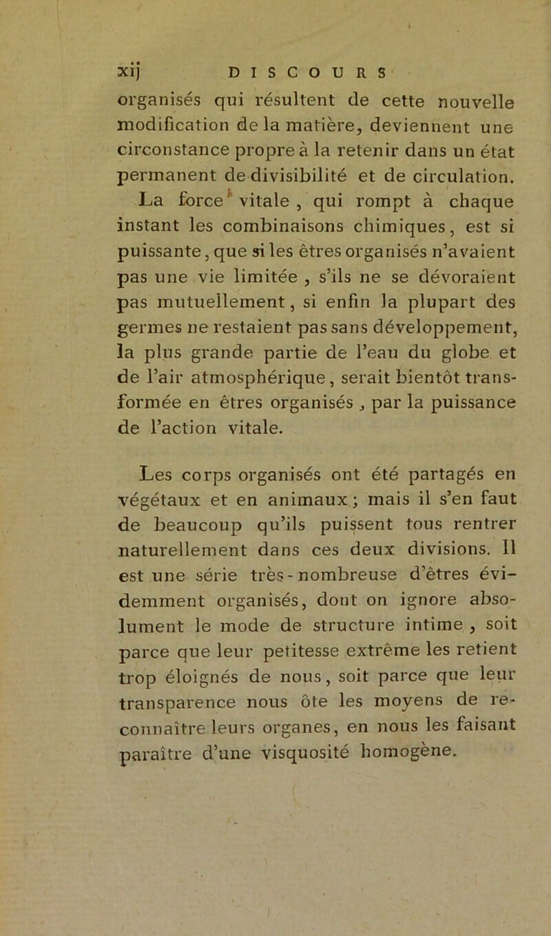 organisés qui résultent de cette nouvelle modification de la matière, deviennent une circonstance propre à la retenir dans un état permanent de divisibilité et de circulation. La force' vitale, qui rompt à chaque instant les combinaisons chimiques, est si puissante, que si les êtres organisés n’avaient pas une vie limitée , s’ils ne se dévoraient pas mutuellement, si enfin la plupart des germes ne restaient pas sans développement, la plus grande partie de l’eau du globe et de l’air atmosphérique, serait bientôt trans- formée en êtres organisés , par la puissance de l’action vitale. Les corps organisés ont été partagés en végétaux et en animaux; mais il s’en faut de beaucoup qu’ils puissent tous rentrer naturellement dans ces deux divisions. 11 est une série très - nombreuse d’êtres évi- demment organisés, dont on ignore abso- lument le mode de structure intime , soit parce que leur petitesse extrême les retient trop éloignés de nous, soit parce que leur transparence nous ôte les moyens de re- connaître leurs organes, en nous les faisant paraître d’une visquosité homogène.