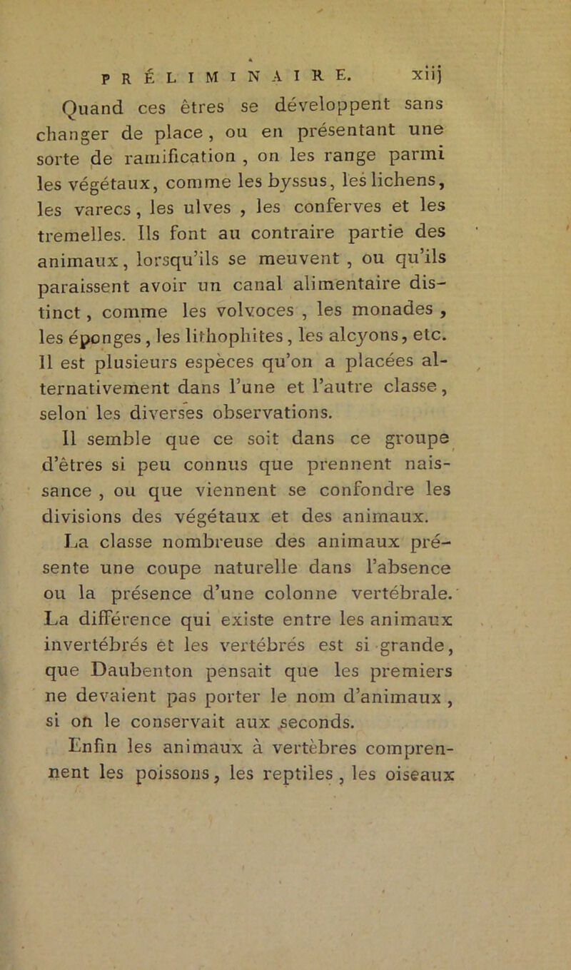 « préliminaire. xiij Quand ces êtres se développent sans changer de place, ou en présentant une sorte de ramification , on les range parmi les végétaux, comme les byssus, les lichens, les varecs , les ulves , les conferves et les tremelles. Ils font au contraire partie des animaux, lorsqu’ils se meuvent , ou qu’ils paraissent avoir un canal alimentaire dis- tinct , comme les volvoces , les monades , les éponges, les lithophites, les alcyons, etc. 11 est plusieurs espèces qu’on a placées al- ternativement dans l’une et l’autre classe, selon les diverses observations. Il semble que ce soit dans ce groupe d’êtres si peu connus que prennent nais- sance , ou que viennent se confondre les divisions des végétaux et des animaux. La classe nombreuse des animaux pré- sente une coupe naturelle dans l’absence ou la présence d’une colonne vertébrale. La différence qui existe entre les animaux invertébrés et les vertébrés est si grande, que Daubenton pensait que les premiers ne devaient pas porter le nom d’animaux , si on le conservait aux seconds. Enfin les animaux à vertèbres compren- nent les poissons, les reptiles , les oiseaux