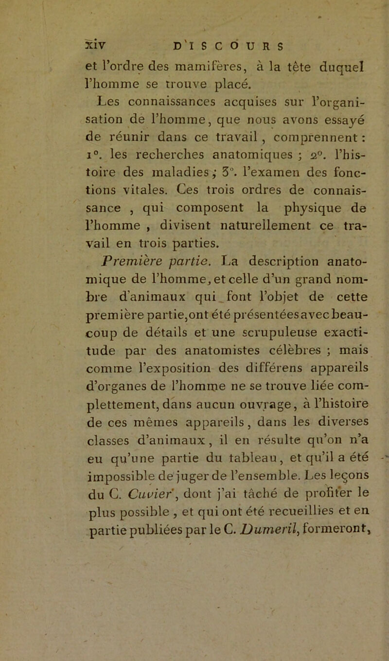 et l’ordre des mamifères, à la tête duquel l’homme se trouve placé. Les connaissances acquises sur l’organi- sation de l’homme, que nous avons essayé de réunir dans ce travail , comprennent : i°. les recherches anatomiques ; 20. l’his- toire des maladies ; 3. l’examen des fonc- tions vitales. Ces trois ordres de connais- sance , qui composent la physique de l’homme , divisent naturellement ce tra- vail en trois parties. Première partie. La description anato- mique de l’homme, et celle d’un grand nom- bre d'animaux qui font l’objet de cette première partie,ont été présentées avec beau- coup de détails et une scrupuleuse exacti- tude par des anatomistes célèbres ; mais comme l’exposition des différens appareils d’organes de l’homme ne se trouve liée com- plettement,dans aucun ouvrage, à l’histoire de ces mêmes appareils, dans les diverses classes d’animaux, il en résulte qu’on n’a eu qu’une partie du tableau, et qu’il a été impossible de juger de l’ensemble. Les leçons du C. Cuvier, dont j’ai tâché de profiter le plus possible , et qui ont été recueillies et en partie publiées par le C. Dumeril, formeront,