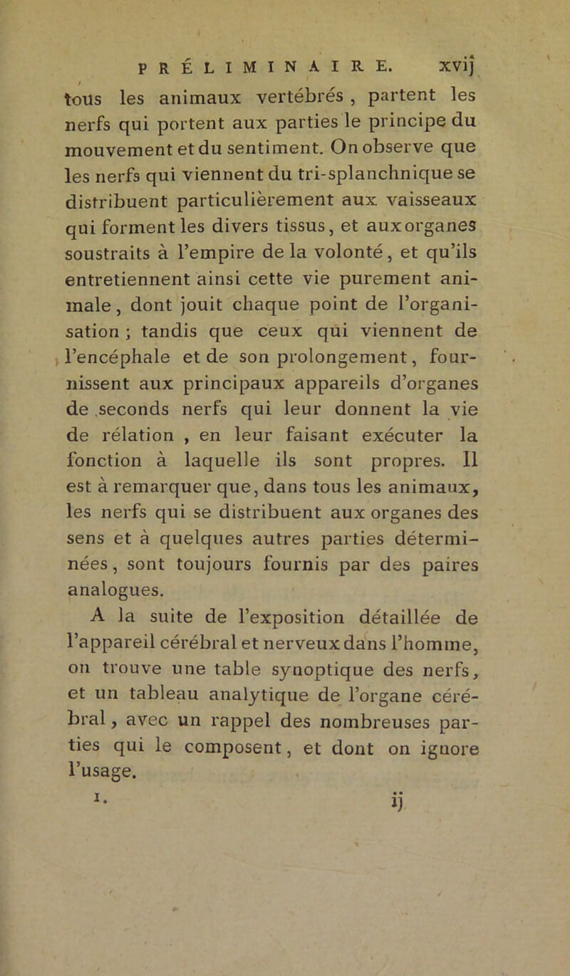 I tous les animaux vertébrés , partent les nerfs qui portent aux parties le principe du mouvement et du sentiment. On observe que les nerfs qui viennent du tri-splanchnique se distribuent particulièrement aux vaisseaux qui forment les divers tissus, et aux organes soustraits à l’empire delà volonté, et qu’ils entretiennent ainsi cette vie purement ani- male, dont jouit chaque point de l’organi- sation ; tandis que ceux qui viennent de l’encéphale et de son prolongement, four- nissent aux principaux appareils d’organes de seconds nerfs qui leur donnent la vie de rélation , en leur faisant exécuter la fonction à laquelle ils sont propres. Il est à remarquer que, dans tous les animaux, les nerfs qui se distribuent aux organes des sens et à quelques autres parties détermi- nées , sont toujours fournis par des paires analogues. A la suite de l’exposition détaillée de l’appareil cérébral et nerveux dans l’homme, on trouve une table synoptique des nerfs, et un tableau analytique de l’organe céré- bral , avec un rappel des nombreuses par- ties qui le composent, et dont on ignore l’usage. ij