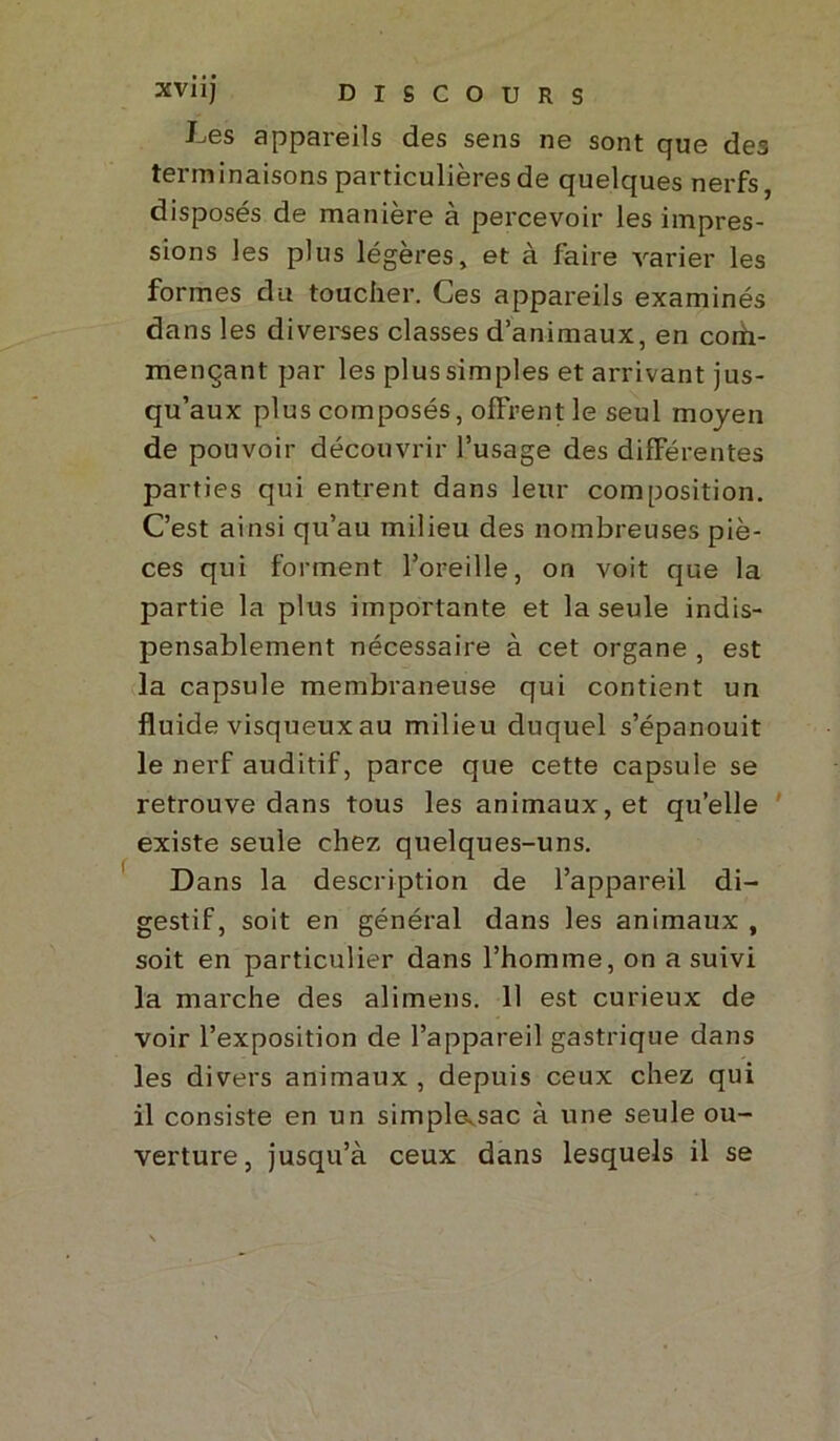 J-<6s appareils des sens ne sont que des terminaisons particulières de quelques nerfs, disposés de manière à percevoir les impres- sions les plus légères, et à faire varier les formes du toucher. Ces appareils examinés dans les diverses classes d’animaux, en com- mençant par les plus simples et arrivant jus- qu’aux plus composés, offrent le seul moyen de pouvoir découvrir l’usage des différentes parties qui entrent dans leur composition. C’est ainsi qu’au milieu des nombreuses piè- ces qui forment l’oreille, on voit que la partie la plus importante et la seule indis- pensablement nécessaire à cet organe , est la capsule membraneuse qui contient un fluide visqueux au milieu duquel s’épanouit le nerf auditif, parce que cette capsule se retrouve dans tous les animaux, et qu’elle existe seule chez quelques-uns. Dans la description de l’appareil di- gestif, soit en général dans les animaux , soit en particulier dans l’homme, on a suivi la marche des alimens. 11 est curieux de voir l’exposition de l’appareil gastrique dans les divers animaux, depuis ceux chez qui il consiste en un simplasac à une seule ou- verture, jusqu’à ceux dans lesquels il se