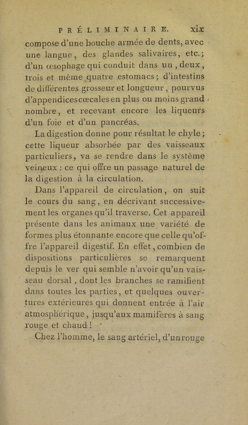 compose d’une bouche armée de dents, avec une langue, des glandes salivaires, etc.; d’un œsophage qui conduit dans un , deux, trois et même quatre estomacs; d’intestins de différentes grosseur et longueur, pourvus d’appendices cœcales en plus ou moins grand • nombre, et recevant encore les liqueurs d’un foie et d’un pancréas. La digestion donne pour résultat le chyle; cette liqueur absorbée par des vaisseaux particuliers, va se rendre dans le système veineux : ce qui offre un passage naturel de la digestion à la circulation. Dans l’appareil de circulation, on suit le cours du sang, en décrivant successive- ment les organes qu’il traverse. Cet appareil présente dans les animaux une variété de formes plus étonnante encore que celle qu’of- fre l’appareil digestif. En effet, combien de dispositions particulières se remarquent depuis le ver qui semble n’avoir qu’un vais- seau dorsal, dont les branches se ramifient dans toutes les parties, et quelques ouver- tures extérieures qui donnent entrée à l’air atmosphérique, jusqu’auxmamifères à sang rouge et chaud ! * Chez l’homme, le sang artériel, d’un rouge