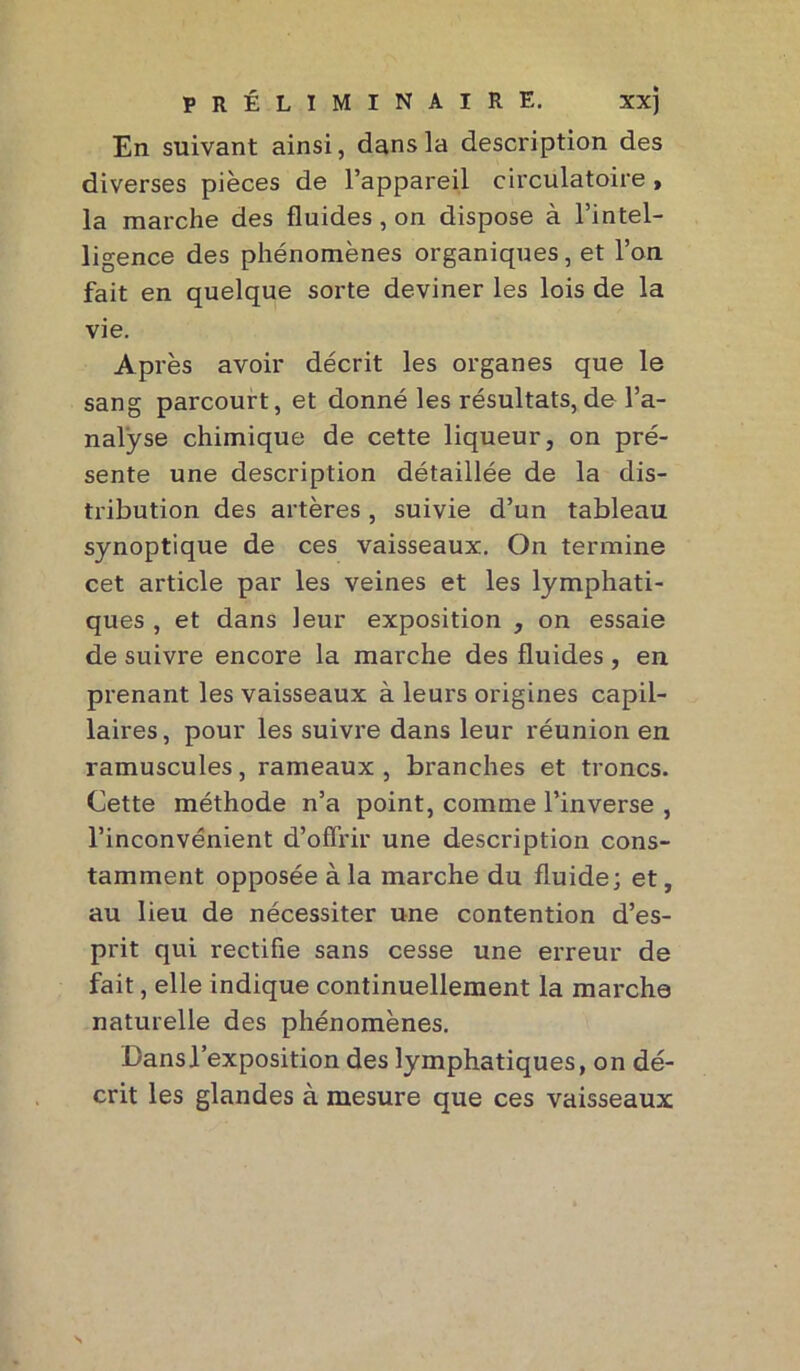 En suivant ainsi, dans la description des diverses pièces de l’appareil circulatoire > la marche des fluides , on dispose à l’intel- ligence des phénomènes organiques, et l’on fait en quelque sorte deviner les lois de la vie. Après avoir décrit les organes que le sang parcourt, et donné les résultats, de l’a- nalyse chimique de cette liqueur, on pré- sente une description détaillée de la dis- tribution des artères, suivie d’un tableau synoptique de ces vaisseaux. On termine cet article par les veines et les lymphati- ques , et dans leur exposition , on essaie de suivre encore la marche des fluides , en prenant les vaisseaux à leurs origines capil- laires, pour les suivre dans leur réunion en ramuscules, rameaux , branches et troncs. Cette méthode n’a point, comme l’inverse , l’inconvénient d’offrir une description cons- tamment opposée à la marche du fluide; et, au lieu de nécessiter une contention d’es- prit qui rectifie sans cesse une erreur de fait, elle indique continuellement la marche naturelle des phénomènes. Dans l’exposition des lymphatiques, on dé- crit les glandes à mesure que ces vaisseaux