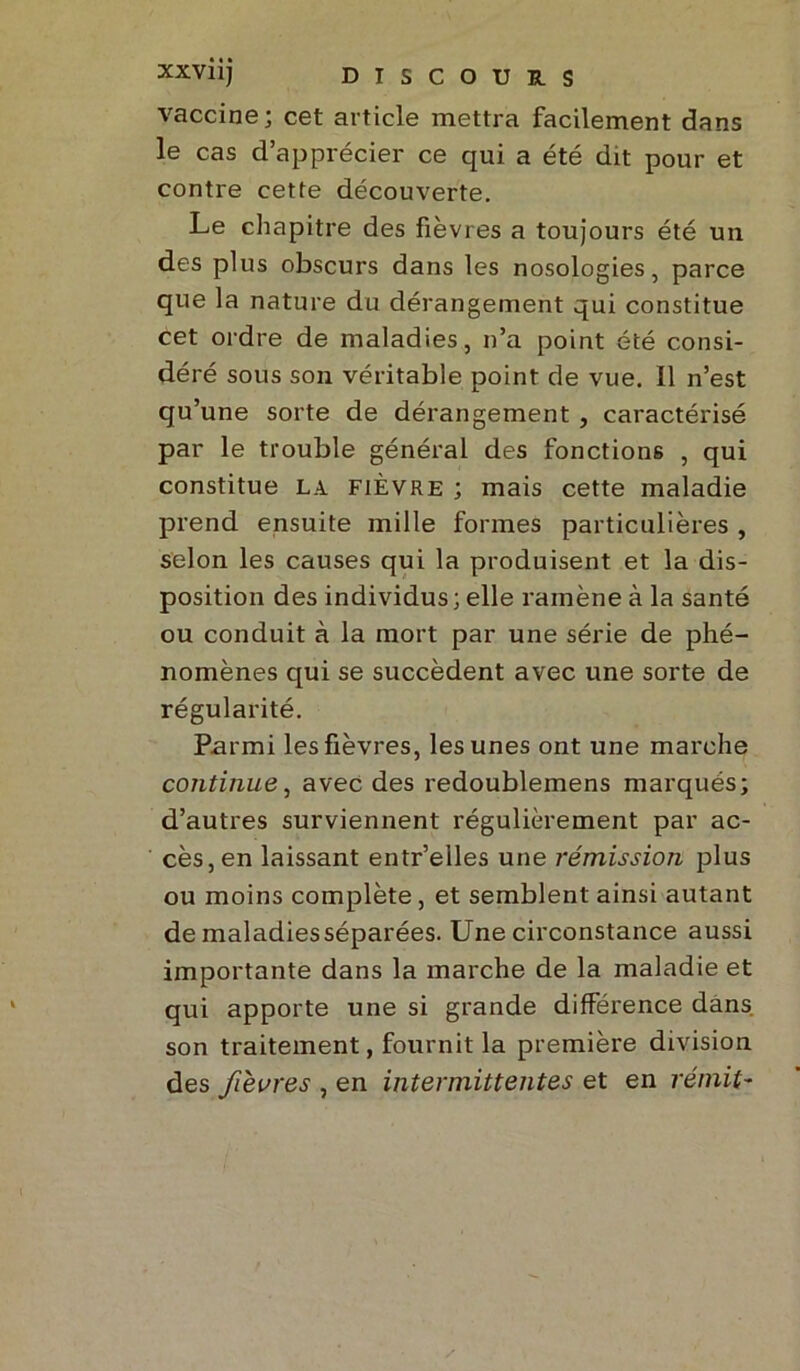 vaccine; cet article mettra facilement dans le cas d’apprécier ce qui a été dit pour et contre cette découverte. Le chapitre des fièvres a toujours été un des plus obscurs dans les nosologies, parce que la nature du dérangement qui constitue cet ordre de maladies, n’a point été consi- déré sous son véritable point de vue. Il n’est qu’une sorte de dérangement , caractérisé par le trouble général des fonctions , qui constitue la fièvre ; mais cette maladie prend ensuite mille formes particulières , selon les causes qui la produisent et la dis- position des individus; elle ramène à la santé ou conduit à la mort par une série de phé- nomènes qui se succèdent avec une sorte de régularité. Parmi les fièvres, les unes ont une marche continue, avec des redoublemens marqués; d’autres surviennent régulièrement par ac- cès, en laissant entr’elles une rémission plus ou moins complète, et semblent ainsi autant demaladiesséparées. Une circonstance aussi importante dans la marche de la maladie et qui apporte une si grande différence dans, son traitement, fournit la première division des fièvres , en intermittentes et en rémit-