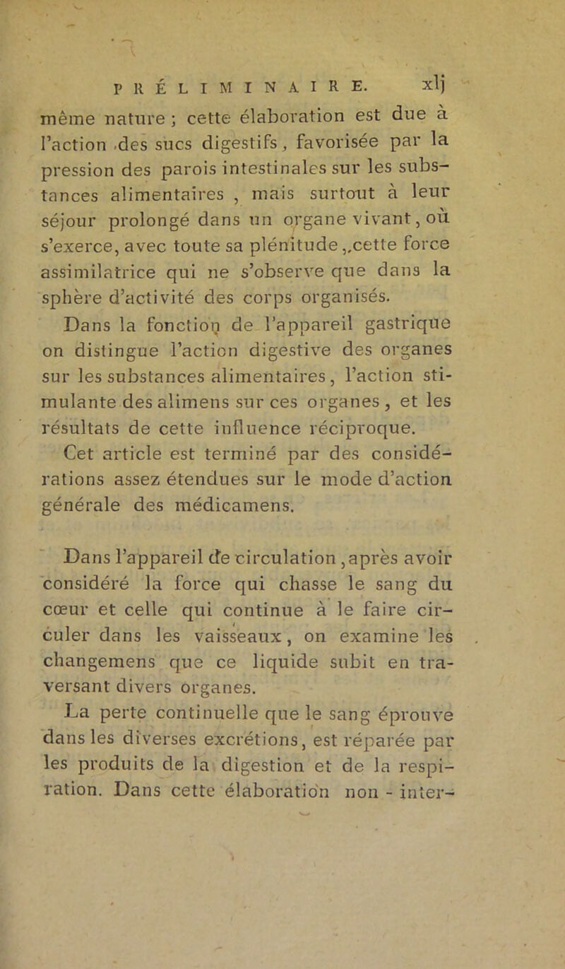 même nature ; cette élaboration est due à l’action des sucs digestifs, favorisée par la pression des parois intestinales sur les subs- tances alimentaires , mais surtout à leur séjour prolongé dans un organe vivant, où s’exerce, avec toute sa plénitude,.cette force assimilatrice qui ne s’observe que dans la sphère d’activité des corps organisés. Dans la fonction de l’appareil gastrique on distingue l’action digestive des organes sur les substances alimentaires, l’action sti- mulante des alimens sur ces organes , et les résultats de cette influence réciproque. Cet article est terminé par des considé- rations assez étendues sur le mode d’action générale des médicamens. Dans l’appareil de circulation ,après avoir considéré la force qui chasse le sang du cœur et celle qui continue à le faire cir- culer dans les vaisseaux, on examine les changemens que ce liquide subit en tra- versant divers organes. La perte continuelle que le sang éprouve dans les diverses excrétions, est réparée par les produits de la digestion et de la respi- ration. Dans cette élaboration non - inter-