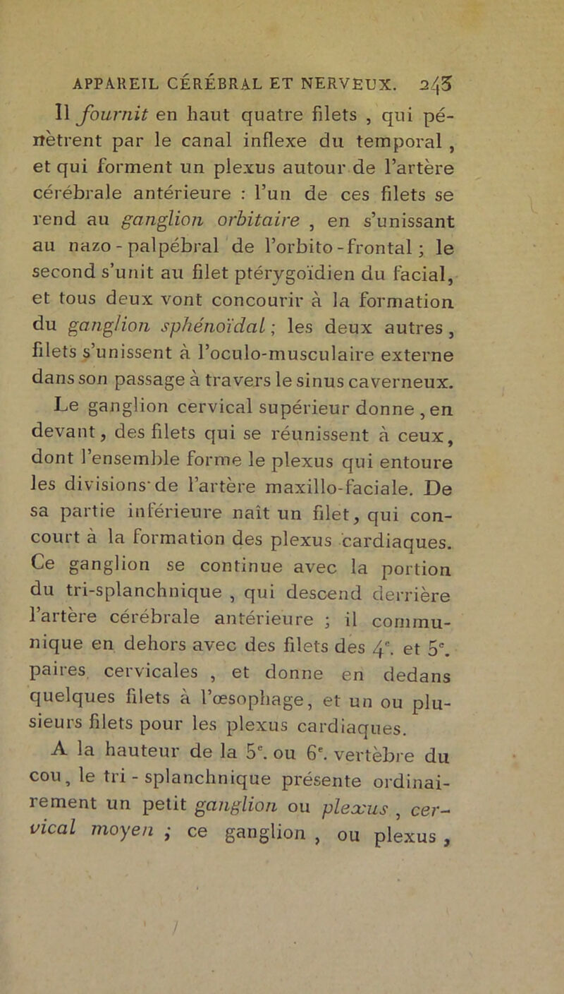 Il fournit en haut quatre filets , qui pé- nètrent par le canal inflexe du temporal , et qui forment un plexus autour de l’artère cérébrale antérieure : l’un de ces filets se rend au ganglion orbitaire , en s’unissant au nazo - palpébral de l’orbito-frontal ; le second s’unit au filet ptérygoïdien du facial, et tous deux vont concourir à la formation du ganglion sphénoïdal ; les deux autres , filets s’unissent à l’oculo-musculaire externe dans son passage à travers le sinus caverneux. Le ganglion cervical supérieur donne , en devant, des filets qui se réunissent à ceux, dont 1 ensemble forme le plexus qui entoure les divisions-de l’artère maxillo-faciale. De sa partie inférieure naît un filet, qui con- court à la formation des plexus cardiaques. Ce ganglion se continue avec la portion du tri-splanchnique , qui descend derrière l’artère cérébrale antérieure ; il commu- nique en dehors avec des filets des 4. et 5e. paires cervicales , et donne en dedans quelques filets à l’œsophage, et un ou plu- sieurs filets pour les plexus cardiaques. A la hauteur de la 5e. ou 6e. vertèbre du cou, le tri - splanchnique présente ordinai- rement un petit ganglion ou plexus , cer- vical moyen ; ce ganglion , ou plexus , /