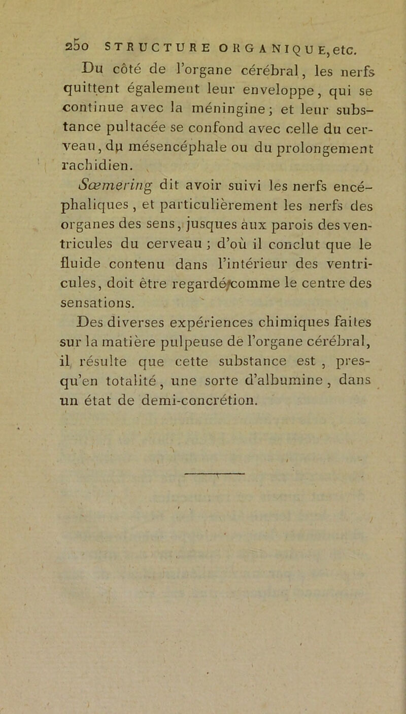 Du côté de l’organe cérébral, les nerfs quittent également leur enveloppe, qui se continue avec la méningine; et leur subs- tance pultacée se confond avec celle du cer- veau, du mésencéphale ou du prolongement rachidien. Sœmering dit avoir suivi les nerfs encé- phaliques , et particulièrement les nerfs des organes des sens, jusques aux parois des ven- tricules du cerveau ; d’où il conclut que le fluide contenu dans l’intérieur des ventri- cules, doit être regardéfeomme le centre des sensations. Des diverses expériences chimiques faites sur la matière pulpeuse de l’organe cérébral, il résulte que cette substance est , pres- qu’en totalité, une sorte d’albumine , dans un état de demi-concrétion. /