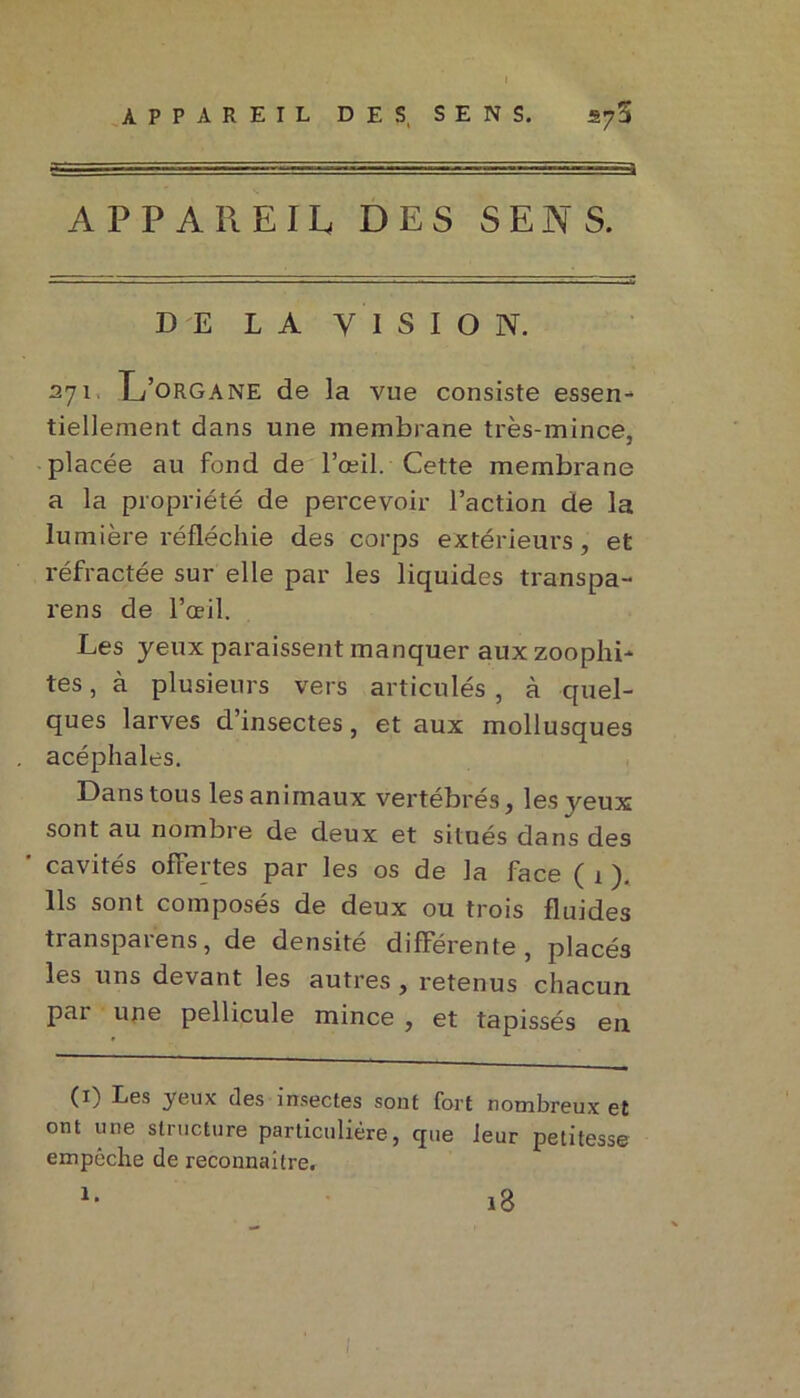 APPAREIL. DES SENS. DE LA VISION. 271. L’organe de la vue consiste essen- tiellement dans une membrane très-mince, placée au fond de l’œil. Cette membrane a la propriété de percevoir l’action de la lumière réfléchie des corps extérieurs, et réfractée sur elle par les liquides transpa- rens de l’œil. Les yeux paraissent manquer aux zoophi- tes, à plusieurs vers articulés , à quel- ques larves d’insectes, et aux mollusques acéphales. Dans tous les animaux vertébrés, les veux sont au nombre de deux et situés dans des ' cavités offertes par les os de la face ( 1 ). Ils sont composés de deux ou trois fluides transparens, de densité différente, placés les uns devant les autres , retenus chacun par une pellicule mince , et tapissés en (1) Les yeux (les insectes sont fort nombreux et ont une structure particulière, que leur petitesse empêche de reconnaitre. i3