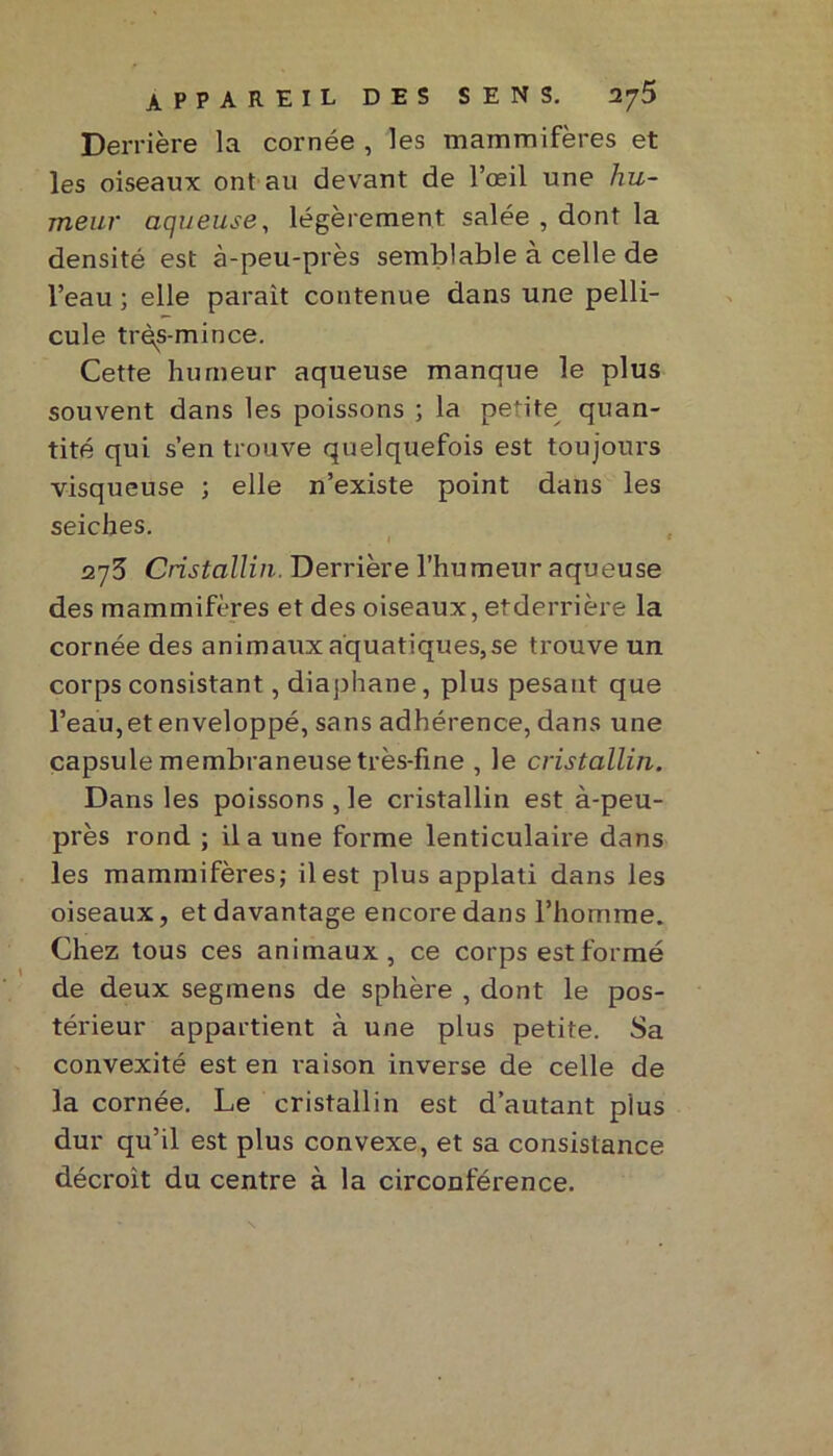 Derrière la cornée , les mammifères et les oiseaux ont au devant de l’œil une hu- meur aqueuse, légèrement salée , dont la densité est à-peu-près semblable à celle de l’eau ; elle parait contenue dans une pelli- cule très-mince. Cette humeur aqueuse manque le plus souvent dans les poissons ; la petite quan- tité qui s’en trouve quelquefois est toujours visqueuse ; elle n’existe point dans les seiches. 275 Cristallin. Derrière l’humeur aqueuse des mammifères et des oiseaux, etderrière la cornée des animaux aquatiques,se trouve un corps consistant, diaphane, plus pesant que l’eau, et enveloppé, sans adhérence, dans une capsule membraneuse très-fine , le cristallin. Dans les poissons , le cristallin est à-peu- près rond ; il a une forme lenticulaire dans les mammifères; il est plus applati dans les oiseaux, et davantage encore dans l’homme. Chez tous ces animaux, ce corps est formé de deux segmens de sphère , dont le pos- térieur appartient à une plus petite. Sa convexité est en raison inverse de celle de la cornée. Le cristallin est d’autant plus dur qu’il est plus convexe, et sa consistance décroit du centre à la circonférence.