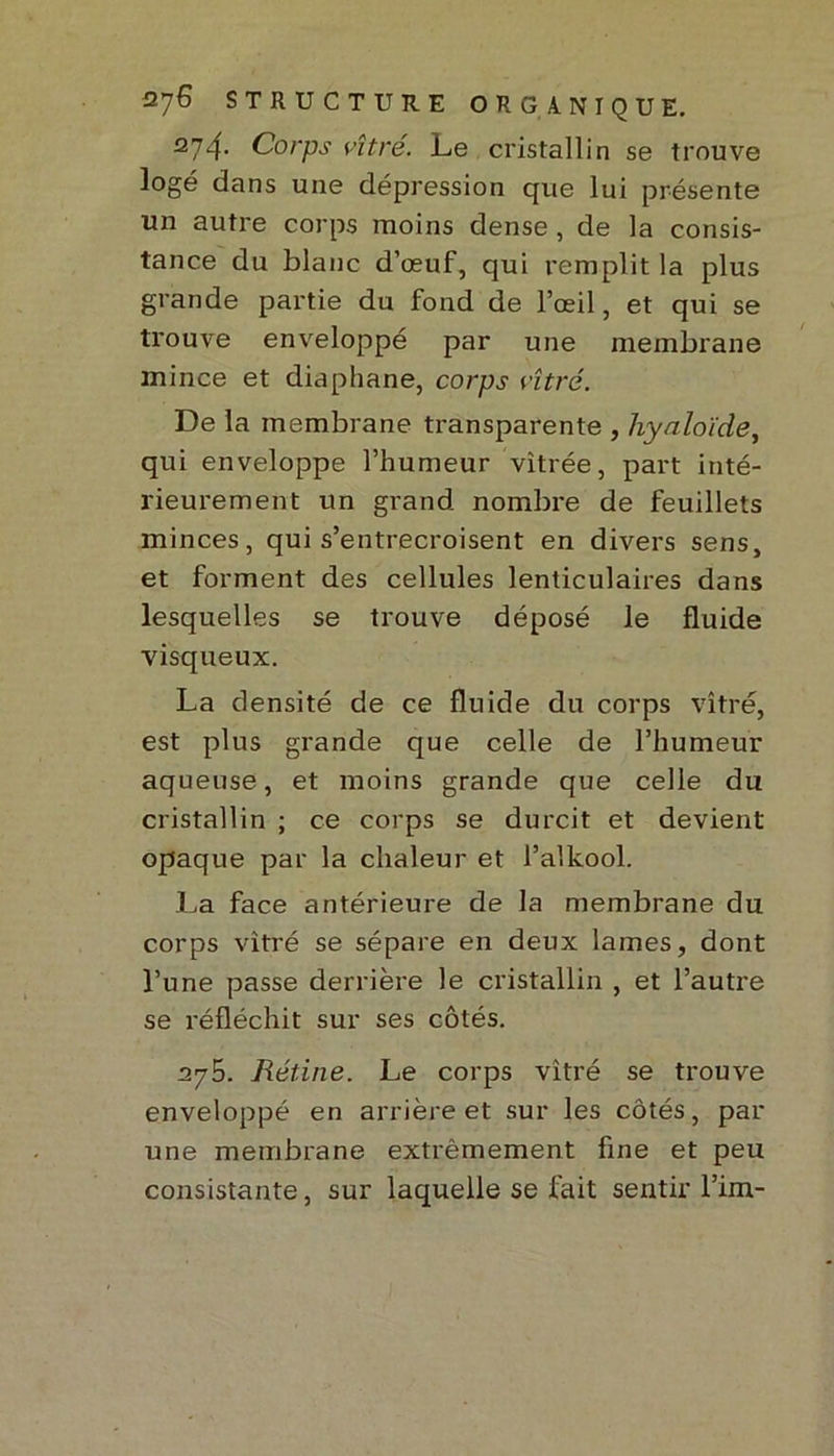 274. Corps vîtré. Le cristallin se trouve logé dans une dépression que lui présente un autre corps moins dense, de la consis- tance du blanc d’œuf, qui remplit la plus grande partie du fond de l’œil, et qui se trouve enveloppé par une membrane mince et diaphane, corps vitré. De la membrane transparente , liyaloïde, qui enveloppe l’humeur vitrée, part inté- rieurement un grand nombre de feuillets minces, qui s’entrecroisent en divers sens, et forment des cellules lenticulaires dans lesquelles se trouve déposé le fluide visqueux. La densité de ce fluide du corps vitré, est plus grande que celle de l’humeur aqueuse, et moins grande que celle du cristallin ; ce corps se durcit et devient opaque par la chaleur et l’alkool. La face antérieure de la membrane du corps vitré se sépare en deux lames, dont l’une passe derrière le cristallin , et l’autre se réfléchit sur ses côtés. 275. Rétine. Le corps vitré se trouve enveloppé en arrière et sur les côtés, par une membrane extrêmement fine et peu consistante, sur laquelle se fait sentir l’im-