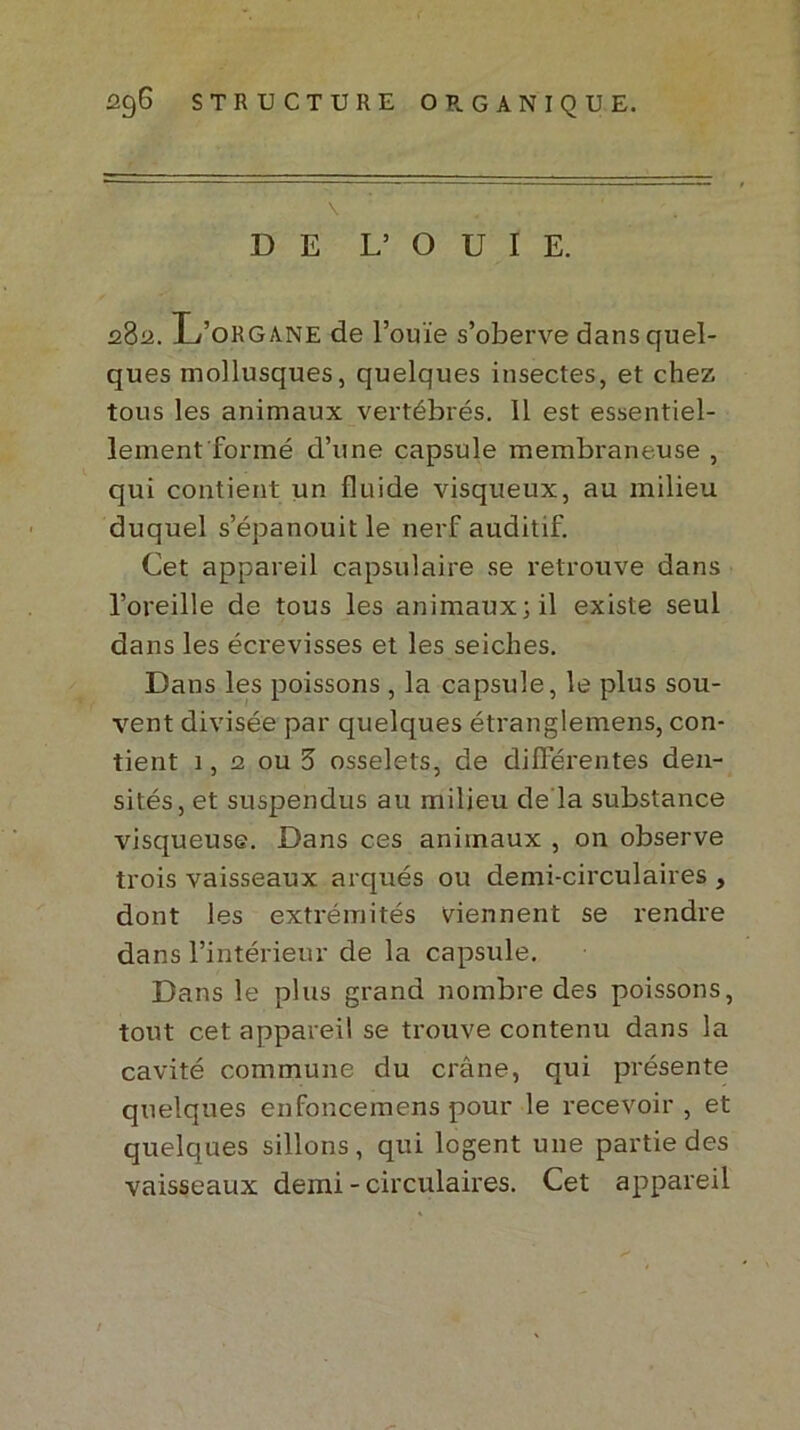 \ . DE L’ O U I E. 282. L’organe de l’ouïe s’oberve dans quel- ques mollusques, quelques insectes, et chez tous les animaux vertébrés. 11 est essentiel- lement formé d’une capsule membraneuse , qui contient un fluide visqueux, au milieu duquel s’épanouit le nerf auditif. Cet appareil capsulaire se retrouve dans l’oreille de tous les animaux; il existe seul dans les éci'evisses et les seiches. Dans les poissons , la capsule, le plus sou- vent divisée par quelques étranglemens, con- tient 1, 2 ou 3 osselets, de différentes den- sités, et suspendus au milieu de la substance visqueuse. Dans ces animaux , on observe trois vaisseaux arqués ou demi-circulaires , dont les extrémités viennent se rendre dans l’intérieur de la capsule. Dans le plus grand nombre des poissons, tout cet appareil se trouve contenu dans la cavité commune du crâne, qui présente quelques enfoncemens pour le recevoir , et quelques sillons, qui logent une partie des vaisseaux demi - circulaires. Cet appareil