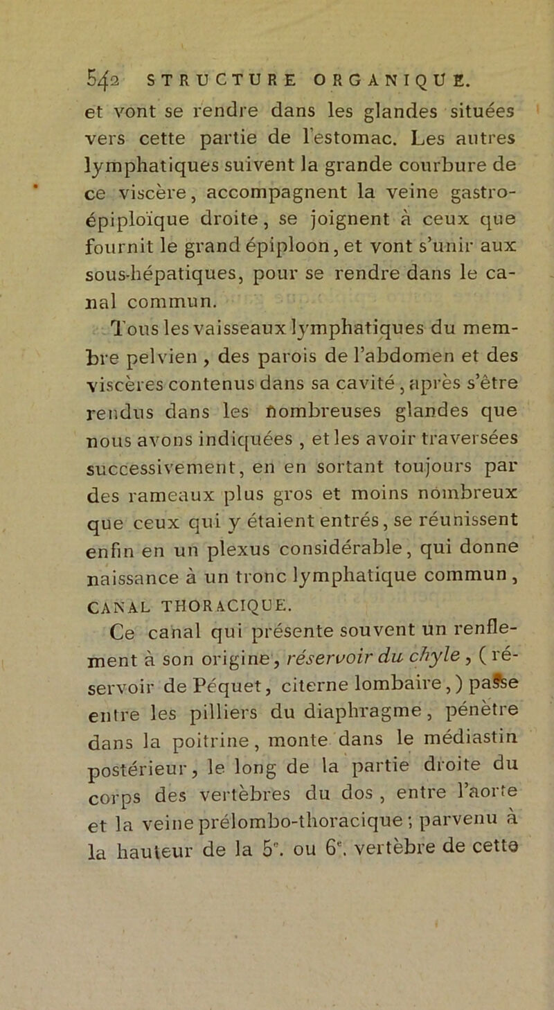 et vont se rendre dans les glandes situées vers cette partie de l’estomac. Les autres lymphatiques suivent la grande courbure de ce viscère, accompagnent la veine gastro- épiploïque droite, se joignent à ceux que fournit le grand épiploon, et vont s’unir aux sous-hépatiques, pour se rendre dans le ca- nal commun. Tous les vaisseaux lymphatiques du mem- bre pelvien , des parois de l’abdomen et des viscères contenus dans sa cavité, après s’être rendus dans les nombreuses glandes que nous avons indiquées , et les avoir traversées successivement, en en sortant toujours par des rameaux plus gros et moins nombreux que ceux qui y étaient entrés, se réunissent enfin en un plexus considérable, qui donne naissance à un tronc lymphatique commun , CANAL THOR A.CIQUE. Ce canal qui présente souvent un renfle- ment à son origine, réservoir du chyle , ( ré- servoir dePéquet, citerne lombaire,) paSse entre les pilliers du diaphragme, pénètre dans la poitrine, monte dans le médiastin postérieur, le long de la partie droite du corps des vertèbres du dos , entre l’aorte et la veine prélombo-thoracique ; parvenu à la hauteur de la 5'. ou 6e. vertèbre de cette