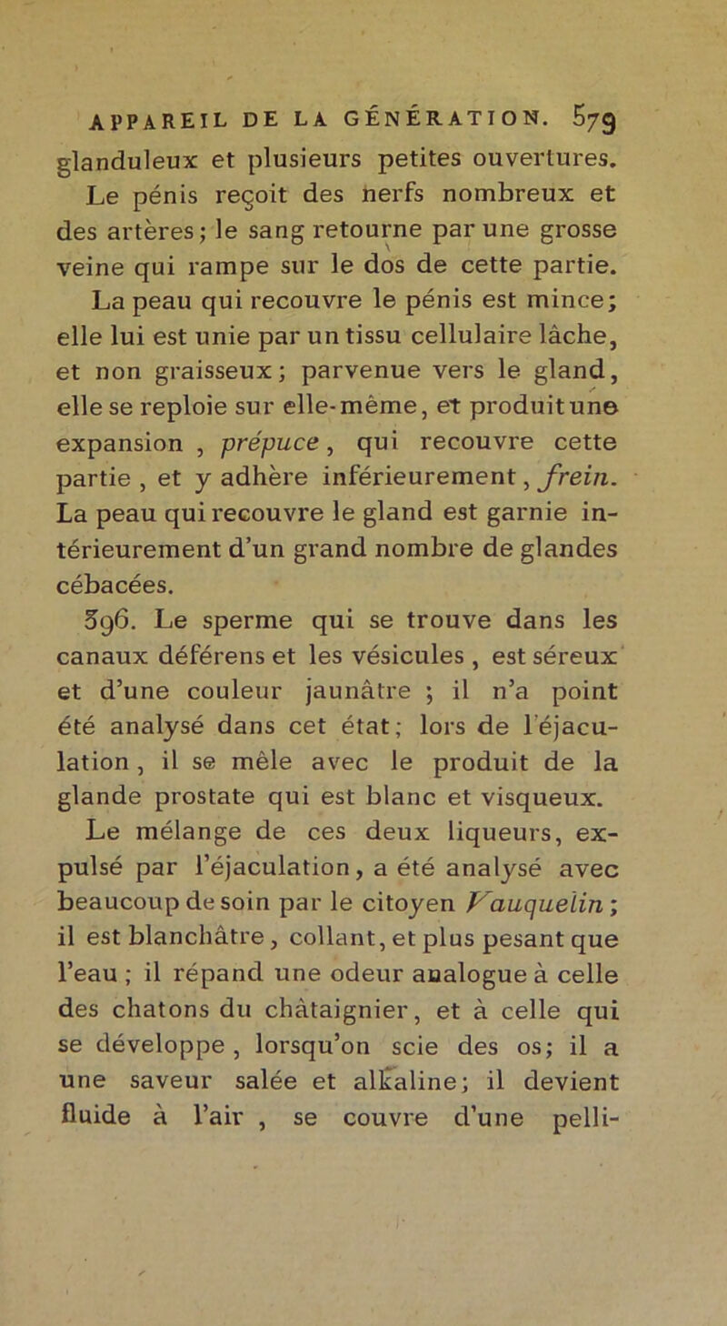 glanduleux et plusieurs petites ouvertures. Le pénis reçoit des nerfs nombreux et des artères ; le sang retourne par une grosse veine qui rampe sur le dos de cette partie. La peau qui recouvre le pénis est mince; elle lui est unie par un tissu cellulaire lâche, et non graisseux; parvenue vers le gland, s elle se reploie sur elle-même, et produit une expansion , prépuce, qui recouvre cette partie , et y adhère inférieurement, frein. La peau qui recouvre le gland est garnie in- térieurement d’un grand nombre de glandes cébacées. 5g6. Le sperme qui se trouve dans les canaux déférens et les vésicules , est séreux et d’une couleur jaunâtre ; il n’a point été analysé dans cet état; lors de l'éjacu- lation , il se mêle avec le produit de la glande prostate qui est blanc et visqueux. Le mélange de ces deux liqueurs, ex- pulsé par l’éjaculation, a été analysé avec beaucoup de soin par le citoyen P'auquelin ; il est blanchâtre, collant, et plus pesant que l’eau ; il répand une odeur analogue à celle des chatons du châtaignier, et à celle qui se développe, lorsqu’on scie des os; il a une saveur salée et alcaline; il devient fluide à l’air , se couvre d’une pelli-