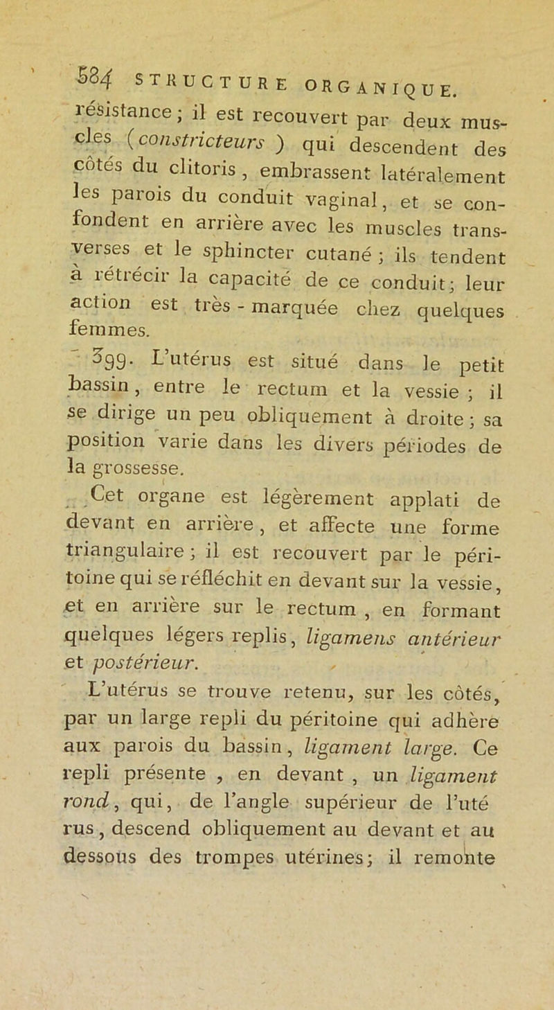 résistance; il est recouvert par deux mus- cles (constricteurs ) qui descendent des cotes du clitoris , embrassent latéralement les parois du conduit vaginal, et se con- fondent en arrière avec les muscles trans- verses et le sphincter cutané; ils tendent à îétrécir la capacité de ce conduit; leur action est très - marquée chez quelques femmes. ^99- b utérus est situé dans le petit bassin, entre le rectum et la vessie ; il se dirige un peu obliquement à droite; sa position varie dans les divers périodes de la grossesse. Cet organe est légèrement applati de devant en arrière, et affecte une forme triangulaire ; il est recouvert par le péri- toine qui se réfléchit en devant sur la vessie, et en arriéré sur le rectum , en formant quelques légers replis, ligamens antérieur et postérieur. L’utérus se trouve retenu, sur les côtés, par un large repli du péritoine qui adhère aux parois du bassin, ligament large. Ce repli présente , en devant , un ligament rond, qui, de l’angle supérieur de l’uté rus, descend obliquement au devant et au dessous des trompes utérines; il remonte