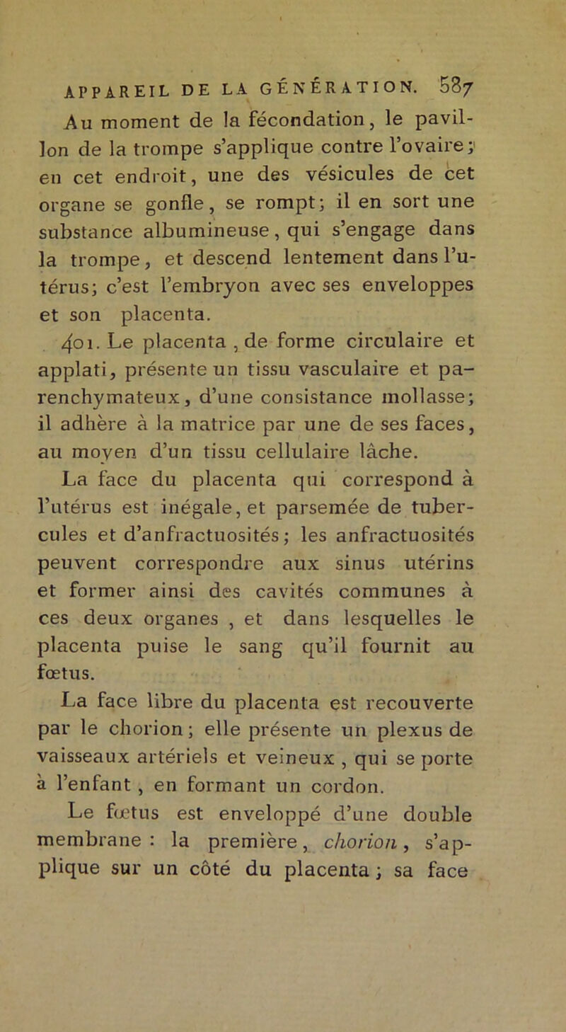 Au moment de la fécondation, le pavil- lon de la trompe s’applique contre l’ovaire ; en cet endroit, une des vésicules de cet organe se gonfle, se rompt; il en sort une substance albumineuse, qui s’engage dans la trompe, et descend lentement dans l’u- térus; c’est l’embryon avec ses enveloppes et son placenta. 4oi. Le placenta , de forme circulaire et applati, présente un tissu vasculaire et pa- renchymateux, d’une consistance mollasse; il adhère à la matrice par une de ses faces, au moyen d’un tissu cellulaire lâche. La face du placenta qui correspond à l’utérus est inégale, et parsemée de tuber- cules et d’anfractuosités ; les anfractuosités peuvent correspondre aux sinus utérins et former ainsi des cavités communes à ces deux organes , et dans lesquelles le placenta puise le sang qu’il fournit au fœtus. La face libre du placenta est recouverte par le chorion ; elle présente un plexus de vaisseaux artériels et veineux , qui se porte à l’enfant , en formant un cordon. Le fœtus est enveloppé d’une double membrane : la première, chorion, s’ap- plique sur un côté du placenta ; sa face