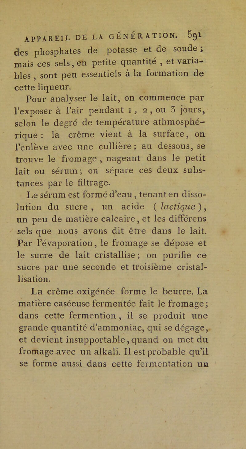 des phosphates de potasse et de soude ; mais ces sels, en petite quantité , et varia- bles , sont peu essentiels à la formation de cette liqueur. Pour analyser le lait, on commence par l’exposer à l’air pendant i , 2 , ou 3 jours, selon le degré de température atmosphé- rique : la crème vient à la surface, on l’enlève avec une cullière; au dessous, se trouve le fromage , nageant dans le petit lait ou sérum ; on sépare ces deux subs- tances par le filtrage. Le sérum est formé d’eau, tenant en disso- lution du sucre , un acide ( lactique ) , un peu de matière calcaire, et les difFérens sels que nous avons dit être dans le lait. Par l’évaporation, le fromage se dépose et le sucre de lait cristallise; on purifie ce sucre par une seconde et troisième cristal- lisation. La crème oxigénée forme le beurre. La matière caséeuse fermentée fait le fromage; dans cette fermention , il se produit une grande quantité d’ammoniac, qui se dégage, et devient insupportable,quand on met du fromage avec un alkali. Il est probable qu’il se forme aussi dans cette fermentation un