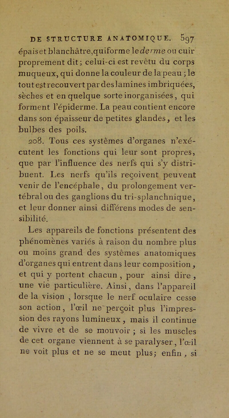 épaiset blanchâtre,quiforme 1 ederme ou cuir proprement dit; celui-ci est revêtu du corps muqueux, qui donne la couleur de la peau ; le tout est recou vert par des lamines imbriquées, sèches et en quelque sorte inorganisées, qui forment l’épiderme. La peau contient encore dans son épaisseur de petites glandes, et les bulbes des poils. 208. Tous ces systèmes d’organes n’exé- cutent les fonctions qui leur sont propres, que par l’influence des nerfs qui s’y distri- buent. Les nerfs qu’ils reçoivent peuvent venir de l’encéphale, du prolongement ver- tébral ou des ganglions du tri-splanchnique, et leur donner ainsi différens modes de sen- sibilité. Les appareils de fonctions présentent des phénomènes variés à raison du nombre plus ou moins grand des systèmes anatomiques d’organes qui entrent dans leur composition, et qui y portent chacun , pour ainsi dire , une vie particulière. Ainsi, dans l’appareil de la vision , lorsque le nerf oculaire cesse son action, l’oeil 11e perçoit plus l’impres- sion des rayons lumineux , mais il continue de vivre et de se mouvoir ; si les muscles de cet organe viennent à se paralyser, l’œil ne voit plus et ne se meut plus; enfin „ si