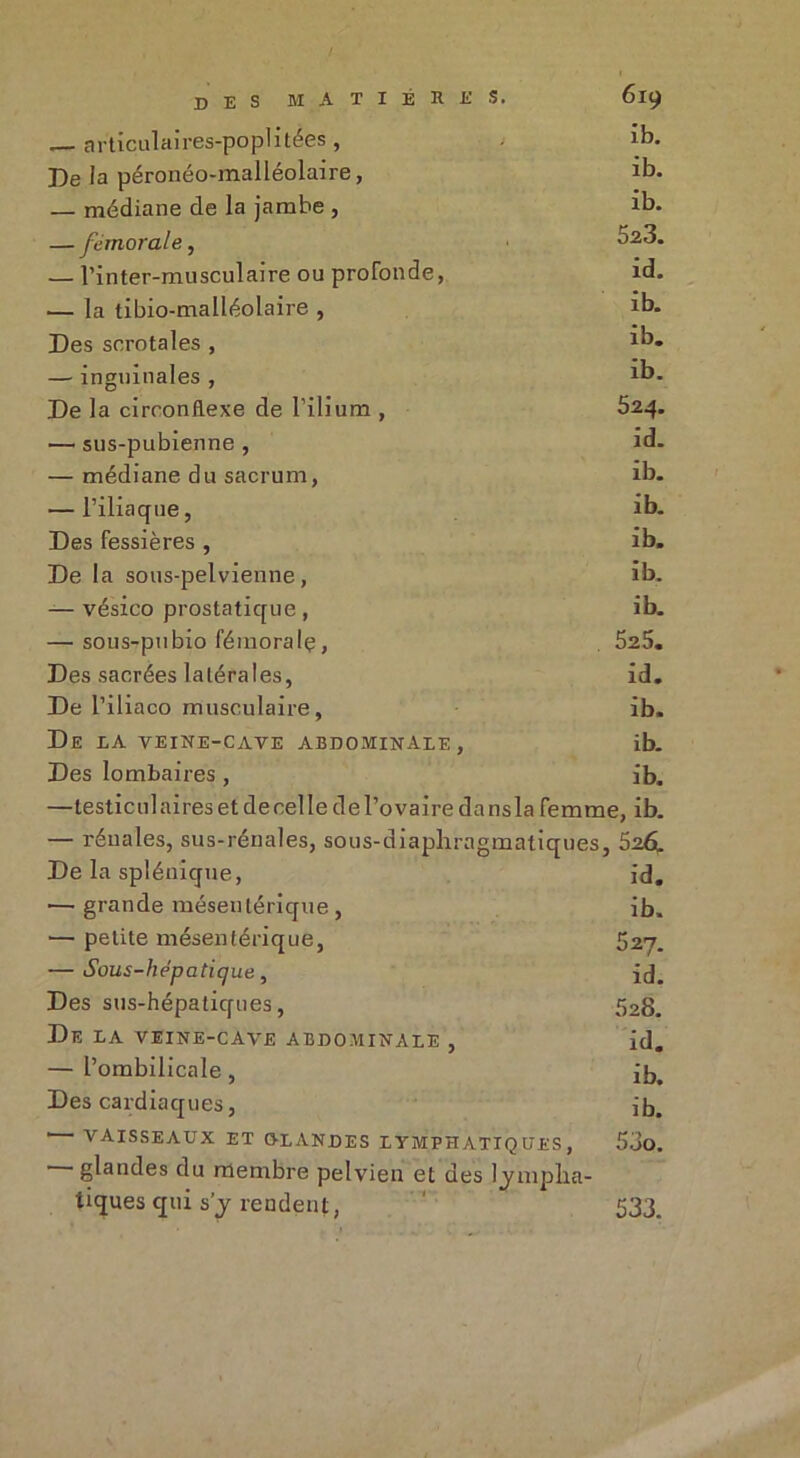 — articulaires-poplitées , ib. De la péronéo-malléolaire, *b. — médiane de la jambe , ib. — fémorale, ^23. — l’in ter-mu seul aire ou profonde, id. — la tibio-malléolaire , ib. Des scrotales , xb. — inguinales , *b. De la circonflexe de l’ilium , 524. — sus-pubienne , id- — médiane du sacrum, ib. — l’iliaque, ib. Des fessières , ib. De la sous-pelvienne, ib. — vésico prostatique , ib. — sous-pubio fémoralç, 525. Des sacrées latérales, id. De l’iliaco musculaire, ib. De IA VEINE-CAVE ABDOMINALE, ib. Des lombaires , ib. —testiculairesetdecelledel’ovairedansla femme, ib. — rénales, sus-rénales, sous-diaphragmatiques, 526. De la splénique, id. — grande mésentérique , ib. — petite mésentérique, 527. — Sous-hépatique, id„ Des sus-hépatiques, 528. De la veine-cave abdominale , id. — l’ombilicale, ib. Des cardiaques, ib. vaisseaux et glandes lymphatiques, — glandes du membre pe tiques qui s’y rendent, 533.