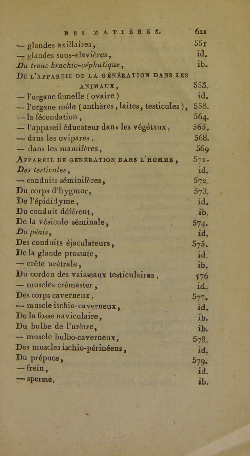 — glandes axillaires, 55i — glandes sous-elavières , id. Du tronc brachio-céphalique, ib. De l’appareil de la génération dans les ANIMAUX, 553. — l’organe femelle ( ovaire ) id. — l’organe mâle ( anthères, laites, testicules ), 558. — la fécondation , 564. — l’appareil éducateur dans les végétaux, 565, — dans les ovipares, 568. — dans les mamifères, 569 Appareil de génération dans l’homme , 571. Des testicules, id. — conduits séminifères, 572. Du corps d’hygmor, 573. De l’épididyme, * id. Du conduit déférent, ib. De la vésicule séminale, 574. Du pénis, id. Des conduits éjaculateurs, 5^5. Delà glande prostate, id/ — crête urétrale , ib. Du cordon des vaisseaux testiculaires , 576 — muscles crémaster , id. Des corps caverneux , 5yy# •—• muscle ischio-caverneux, id. De la fosse naviculaire, ib. Du bulbe de l’urètre, ib. — muscle bulbo-caverneux, 5yg. Des muscles ischio-périnéens, id. Du prépuce, 5™ frein, id — sperme, jb.