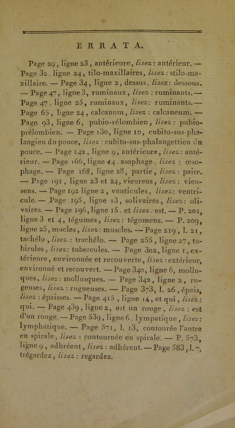 ERRATA. Page 29 , ligne 23 , antérieure, lisez : antérieur. — Page 32. ligne 24, tilo-maxillaires, lisez : stilo-ma- xillaire. — Page 34, ligne 2, dessus, lisez: dessous. — Page 47, ligne3, ruminaux, lisez : ruminants. — Page 47, ligne 25, ruminaux, lisez: ruminants.— Page 65, ligne 24 , calcanum, lisez : calcanéum. — Page 93, ligne 6, pubio-rélombien, lisez: pubio- prélombien. — Page i3o, ligne 10, cubito-sus pha- langien du pouce, lisez : cubito-sus-phalangettien eu pouce. — Page 142, ligne 9, antérieure, lisez : anté- rieur.— Page 166, ligne-Î4. asophage . lisez : œso- phage. — Page 168, ligne 28, partie, lisez: paire. — Page 191 , ligne 23 et 24, vieurens, lisez : vieu- sens. —Page 192 ligne 2, venticules, lisez: ventri- cule.— Page 195, ligne i3, solivaires, lisez: oli- vaires. — Page 196, ligne i5 . et lisez . est. — P. 201, ligne 3 et 4, tégumes, lisez: tégumens.— P. 209, ligne 25, nmcles, lisez : muscles. — Page 219 , 1. 21, tacliélo , lisez : trachélo. — Page 255, ligne 27, tu- birules , lisez: tubercules. — Page 3o2, ligne 1, ex- térieure, environnée et recouverte, lisez : extérieur, environné et recouvert. —Page 340, ligne 6, mollu- ques, lisez: mollusques. — Page 342, ligne 2, rn- geuses, lisez : rugueuses. — Page 2rj2>y 1. 26 , épais, lisez : épaisses. —Page 415 , ligne 14, et qui, lisez: qui. — Page 489, ligue 2, est un rouge , lisez : est d un rouge. — Page 53g, ligne6, lympatique, lisez: lymphatique. — Page 571, 1. i3, confourée l’autre en spirale, lisez : contournée en spirale. — P. 573, ligne 9, ndhréent, lisez : adhérent. — Page 583,1.^, trégardez , lisez : regardez.