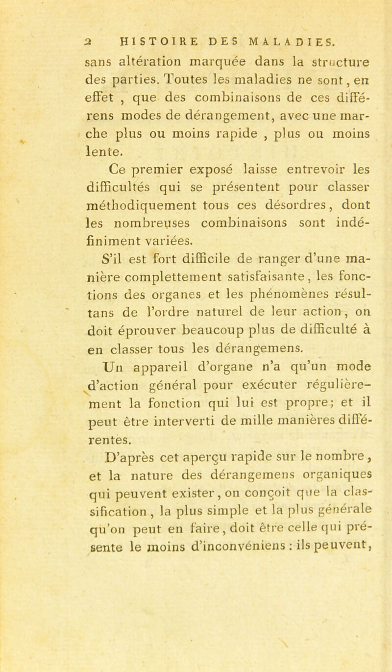 sans altération marquée dans la structure des parties. Toutes les maladies ne sont, en effet , que des combinaisons de ces diffé- rens modes de dérangement, avec une mar- che plus ou moins rapide , plus ou moins lente. Ce premier exposé laisse entrevoir les difficultés qui se présentent pour classer méthodiquement tous ces désordres, dont les nombreuses combinaisons sont indé- finiment variées. S’il est fort difficile de ranger d’une ma- nière complettement satisfaisante, les fonc- tions des organes et les phénomènes résul- tans de l’ordre naturel de leur action, on doit éprouver beaucoup plus de difficulté à en classer tous les dérang'emens. Un appareil d’organe n’a qu’un mode d’action général pour exécuter régulière- ment la fonction qui lui est propre; et il peut être interverti de mille manières diffé- rentes. D’après cet aperçu rapide sur le nombre, et la nature des dérangemens organiques qui peuvent exister, on conçoit que la clas- sification , la plus simple et la plus générale qu’on peut en faire, doit être celle qui pré- sente le moins d’inconvéniens ; ils peuvent,