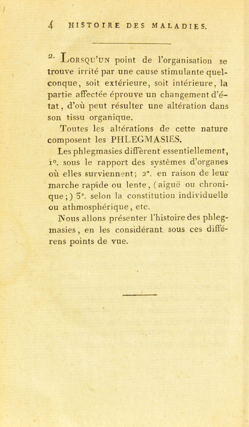 I 4 histoire des maladies. 2' Lorsqu’un point de l’organisation se trouve irrité par une cause stimulante quel- conque, soit extérieure, soit intérieure, la partie affectée éprouve un changement d’é- tat, d’où peut résulter une altération dans son tissu organique. Toutes les altérations de cette nature composent les PHLEGMASIES. Les phlegmasies diffèrent essentiellement, i°. sous le rapport des systèmes d’organes où elles surviennent; 20. en raison de leur marche rapide ou lente, (aiguë ou chroni- que;) 5°. selon la constitution individuelle ou athmosphérique, etc. Nous allons présenter l’histoire des phleg- masies , en les considérant sous ces diffé- rens points de vue.