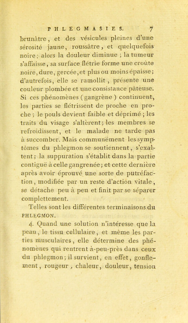 brunâtre, et des vésicules pleines d’une sérosité jaune, roussàtre, et quelquefois noire; alors la douleur diminue ; la tumeur s’affaisse, sa surface flétrie forme une croûte noire, dure, gercée,et plus ou moins épaisse ; d’autrefois, elle se ramollit , présente une couleur plombée et une consistance pâteuse. Si ces phénomènes ( gangrène ) continuent, les parties se flétrissent de proche en pro- che ; le pouls devient faible et déprimé ; lès traits du visage s’altèrent; les membres se refroidissent, et le malade ne tarde pas à succomber. Mais communément les symp- tômes du phlegmon se soutiennent, s’exal- tent; la suppuration s’établit dans la partie contiguë à celle gangrenée; et cette dernière après avoir éprouvé une sorte de putréfac- tion , modifiée par un reste d’action vitale, se détache peu à peu et finit par se séparer complettement. ' Telles sont les differentes terminaisons du PHLEGMON. 4- Quand une solution n’intéresse que la peau, le tissu cellulaire, et même les par- ties musculaires, elle détermine des phé- nomènes qui rentrent à-peu-près dans ceux du phlegmon ; il survient, en effet, gonfle- ment, rougeur chaleur, douleur, tension