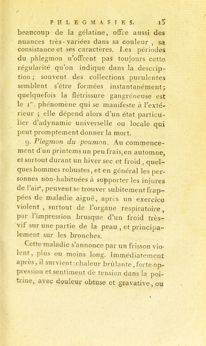 beaucoup de la gélatine, offre aussi des nuances très-variées dans sa couleur , sa consistance et ses caractères. Les périodes du phlegmon n’ofFrent pas toujours cette régularité qu’on indique dans la descrip- tion ; souvent des collections purulentes semblent s’être formées instantanément; quelquefois la flétrissure gangréneuse est le icr. phénomène qui se manifeste à l’exté- rieur ; elle dépend alors d’un état particu- lier d’adynamie universelle ou locale qui peut promptement donner la mort. 9- Plegmon du poumon. Au commence- ment d’un printems un peu frais,en automne, et surtout durant un hiver sec et froid , quel- ques hommes robustes, et en général les per- sonnes non-habituées a supporter les injures de l’air*, peuvent se trouver subitement frap- pées de maladie aiguë, après un exercice violent , surtout de l’organe respiratoire, par l’impression brusque d’un froid très- vif sur une partie de la peau , et principa- lement sur les bronches. Cette maladie s’annonce par un frisson vio- lent, plus ou moins long. Immédiatement après, il survient .-chaleur brûlante, forte op- piession et sentiment dë tension dans la poi- trine, avec douleur obtuse et gravative, ou