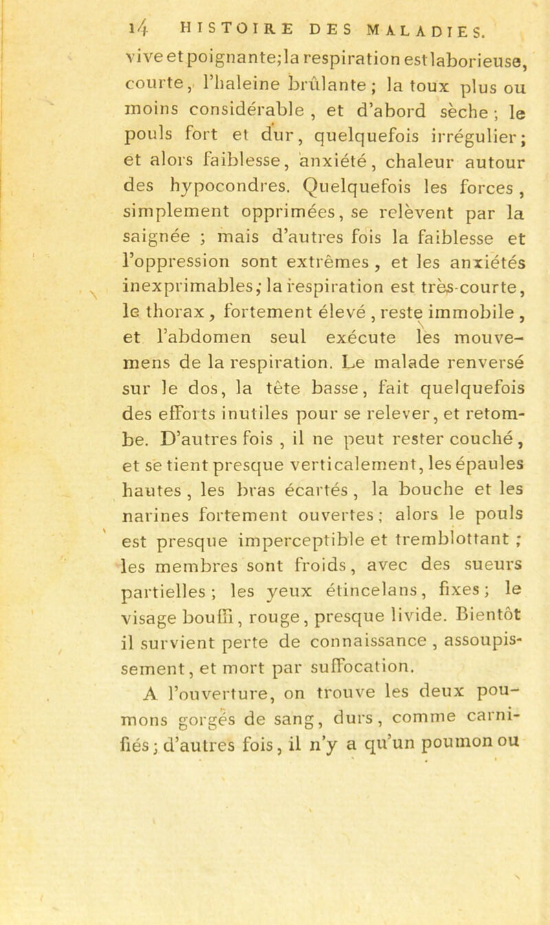 vive et poignante,-la respiration estlaborieuse, courte, l’haleine brûlante; la toux plus on moins considérable , et d’abord sèche ; le pouls fort et dur, quelquefois irrégulier; et alors faiblesse, anxiété, chaleur autour des hypocondres. Quelquefois les forces, simplement opprimées, se relèvent par la saignée ; mais d’autres fois la faiblesse et l’oppression sont extrêmes , et les anxiétés inexprimables; la respiration est très-courte, le thorax , fortement élevé , reste immobile , et l’abdomen seul exécute les mouve- mens de la respiration. Le malade renversé sur le dos, la tête basse, fait quelquefois des efforts inutiles pour se relever, et retom- be. D’autres fois , il ne peut rester couché, et se tient presque verticalement, les épaules hautes , les bras écartés, la bouche et les narines fortement ouvertes; alors le pouls est presque imperceptible et tremblottant ; les membres sont froids, avec des sueurs partielles; les yeux étincelans, fixes; le visage bouffi, rouge, presque livide. Bientôt il survient perte de connaissance , assoupis- sement, et mort par suffocation. A l’ouverture, on trouve les deux pou- mons gorgés de sang, durs, comme carni- fiés; d’autres fois, il n’y a qu’un poumon ou